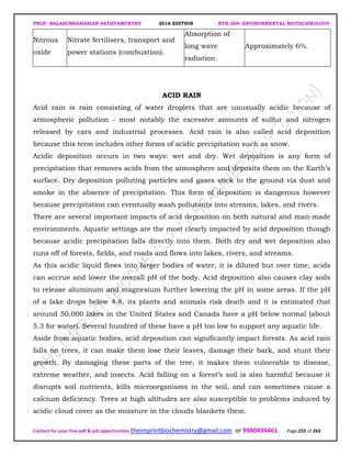 PROF. BALASUBRAMANIAN SATHYAMURTHY 2016 EDITION BTH-204: ENVIRONMENTAL BIOTECHNOLOGY
Contact for your free pdf & job opportunities theimprintbiochemistry@gmail.com or 9980494461 Page 255 of 263
Nitrous
oxide
Nitrate fertilisers, transport and
power stations (combustion).
Absorption of
long wave
radiation.
Approximately 6%.
ACID RAIN
Acid rain is rain consisting of water droplets that are unusually acidic because of
atmospheric pollution - most notably the excessive amounts of sulfur and nitrogen
released by cars and industrial processes. Acid rain is also called acid deposition
because this term includes other forms of acidic precipitation such as snow.
Acidic deposition occurs in two ways: wet and dry. Wet deposition is any form of
precipitation that removes acids from the atmosphere and deposits them on the Earth’s
surface. Dry deposition polluting particles and gases stick to the ground via dust and
smoke in the absence of precipitation. This form of deposition is dangerous however
because precipitation can eventually wash pollutants into streams, lakes, and rivers.
There are several important impacts of acid deposition on both natural and man-made
environments. Aquatic settings are the most clearly impacted by acid deposition though
because acidic precipitation falls directly into them. Both dry and wet deposition also
runs off of forests, fields, and roads and flows into lakes, rivers, and streams.
As this acidic liquid flows into larger bodies of water, it is diluted but over time, acids
can accrue and lower the overall pH of the body. Acid deposition also causes clay soils
to release aluminum and magnesium further lowering the pH in some areas. If the pH
of a lake drops below 4.8, its plants and animals risk death and it is estimated that
around 50,000 lakes in the United States and Canada have a pH below normal (about
5.3 for water). Several hundred of these have a pH too low to support any aquatic life.
Aside from aquatic bodies, acid deposition can significantly impact forests. As acid rain
falls on trees, it can make them lose their leaves, damage their bark, and stunt their
growth. By damaging these parts of the tree, it makes them vulnerable to disease,
extreme weather, and insects. Acid falling on a forest’s soil is also harmful because it
disrupts soil nutrients, kills microorganisms in the soil, and can sometimes cause a
calcium deficiency. Trees at high altitudes are also susceptible to problems induced by
acidic cloud cover as the moisture in the clouds blankets them.
 
