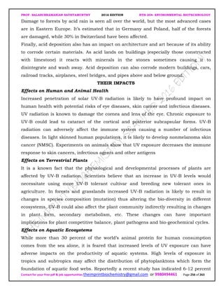 PROF. BALASUBRAMANIAN SATHYAMURTHY 2016 EDITION BTH-204: ENVIRONMENTAL BIOTECHNOLOGY
Contact for your free pdf & job opportunities theimprintbiochemistry@gmail.com or 9980494461 Page 256 of 263
Damage to forests by acid rain is seen all over the world, but the most advanced cases
are in Eastern Europe. It’s estimated that in Germany and Poland, half of the forests
are damaged, while 30% in Switzerland have been affected.
Finally, acid deposition also has an impact on architecture and art because of its ability
to corrode certain materials. As acid lands on buildings (especially those constructed
with limestone) it reacts with minerals in the stones sometimes causing it to
disintegrate and wash away. Acid deposition can also corrode modern buildings, cars,
railroad tracks, airplanes, steel bridges, and pipes above and below ground.
THEIR IMPACTS
Effects on Human and Animal Health
Increased penetration of solar UV-B radiation is likely to have profound impact on
human health with potential risks of eye diseases, skin cancer and infectious diseases.
UV radiation is known to damage the cornea and lens of the eye. Chronic exposure to
UV-B could lead to cataract of the cortical and posterior subcapsular forms. UV-B
radiation can adversely affect the immune system causing a number of infectious
diseases. In light skinned human populations, it is likely to develop nonmelanoma skin
cancer (NMSC). Experiments on animals show that UV exposure decreases the immune
response to skin cancers, infectious agents and other antigens
Effects on Terrestrial Plants
It is a known fact that the physiological and developmental processes of plants are
affected by UV-B radiation. Scientists believe that an increase in UV-B levels would
necessitate using more UV-B tolerant cultivar and breeding new tolerant ones in
agriculture. In forests and grasslands increased UV-B radiation is likely to result in
changes in species composition (mutation) thus altering the bio-diversity in different
ecosystems. UV-B could also affect the plant community indirectly resulting in changes
in plant form, secondary metabolism, etc. These changes can have important
implications for plant competitive balance, plant pathogens and bio-geochemical cycles.
Effects on Aquatic Ecosystems
While more than 30 percent of the world’s animal protein for human consumption
comes from the sea alone, it is feared that increased levels of UV exposure can have
adverse impacts on the productivity of aquatic systems. High levels of exposure in
tropics and subtropics may affect the distribution of phytoplanktons which form the
foundation of aquatic food webs. Reportedly a recent study has indicated 6-12 percent
 