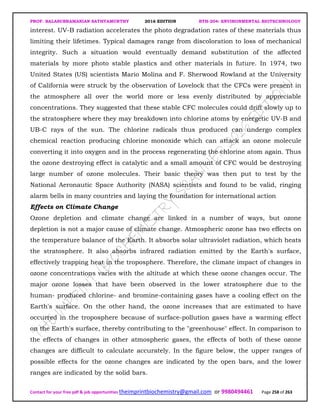 PROF. BALASUBRAMANIAN SATHYAMURTHY 2016 EDITION BTH-204: ENVIRONMENTAL BIOTECHNOLOGY
Contact for your free pdf & job opportunities theimprintbiochemistry@gmail.com or 9980494461 Page 258 of 263
interest. UV-B radiation accelerates the photo degradation rates of these materials thus
limiting their lifetimes. Typical damages range from discoloration to loss of mechanical
integrity. Such a situation would eventually demand substitution of the affected
materials by more photo stable plastics and other materials in future. In 1974, two
United States (US) scientists Mario Molina and F. Sherwood Rowland at the University
of California were struck by the observation of Lovelock that the CFCs were present in
the atmosphere all over the world more or less evenly distributed by appreciable
concentrations. They suggested that these stable CFC molecules could drift slowly up to
the stratosphere where they may breakdown into chlorine atoms by energetic UV-B and
UB-C rays of the sun. The chlorine radicals thus produced can undergo complex
chemical reaction producing chlorine monoxide which can attack an ozone molecule
converting it into oxygen and in the process regenerating the chlorine atom again. Thus
the ozone destroying effect is catalytic and a small amount of CFC would be destroying
large number of ozone molecules. Their basic theory was then put to test by the
National Aeronautic Space Authority (NASA) scientists and found to be valid, ringing
alarm bells in many countries and laying the foundation for international action
Effects on Climate Change
Ozone depletion and climate change are linked in a number of ways, but ozone
depletion is not a major cause of climate change. Atmospheric ozone has two effects on
the temperature balance of the Earth. It absorbs solar ultraviolet radiation, which heats
the stratosphere. It also absorbs infrared radiation emitted by the Earth's surface,
effectively trapping heat in the troposphere. Therefore, the climate impact of changes in
ozone concentrations varies with the altitude at which these ozone changes occur. The
major ozone losses that have been observed in the lower stratosphere due to the
human- produced chlorine- and bromine-containing gases have a cooling effect on the
Earth's surface. On the other hand, the ozone increases that are estimated to have
occurred in the troposphere because of surface-pollution gases have a warming effect
on the Earth's surface, thereby contributing to the "greenhouse" effect. In comparison to
the effects of changes in other atmospheric gases, the effects of both of these ozone
changes are difficult to calculate accurately. In the figure below, the upper ranges of
possible effects for the ozone changes are indicated by the open bars, and the lower
ranges are indicated by the solid bars.
 