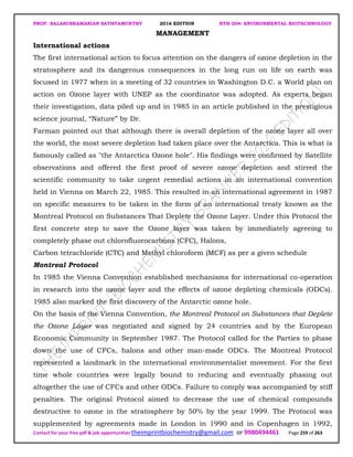 PROF. BALASUBRAMANIAN SATHYAMURTHY 2016 EDITION BTH-204: ENVIRONMENTAL BIOTECHNOLOGY
Contact for your free pdf & job opportunities theimprintbiochemistry@gmail.com or 9980494461 Page 259 of 263
MANAGEMENT
International actions
The first international action to focus attention on the dangers of ozone depletion in the
stratosphere and its dangerous consequences in the long run on life on earth was
focused in 1977 when in a meeting of 32 countries in Washington D.C. a World plan on
action on Ozone layer with UNEP as the coordinator was adopted. As experts began
their investigation, data piled up and in 1985 in an article published in the prestigious
science journal, “Nature” by Dr.
Farman pointed out that although there is overall depletion of the ozone layer all over
the world, the most severe depletion had taken place over the Antarctica. This is what is
famously called as "the Antarctica Ozone hole". His findings were confirmed by Satellite
observations and offered the first proof of severe ozone depletion and stirred the
scientific community to take urgent remedial actions in an international convention
held in Vienna on March 22, 1985. This resulted in an international agreement in 1987
on specific measures to be taken in the form of an international treaty known as the
Montreal Protocol on Substances That Deplete the Ozone Layer. Under this Protocol the
first concrete step to save the Ozone layer was taken by immediately agreeing to
completely phase out chlorofluorocarbons (CFC), Halons,
Carbon tetrachloride (CTC) and Methyl chloroform (MCF) as per a given schedule
Montreal Protocol
In 1985 the Vienna Convention established mechanisms for international co-operation
in research into the ozone layer and the effects of ozone depleting chemicals (ODCs).
1985 also marked the first discovery of the Antarctic ozone hole.
On the basis of the Vienna Convention, the Montreal Protocol on Substances that Deplete
the Ozone Layer was negotiated and signed by 24 countries and by the European
Economic Community in September 1987. The Protocol called for the Parties to phase
down the use of CFCs, halons and other man-made ODCs. The Montreal Protocol
represented a landmark in the international environmentalist movement. For the first
time whole countries were legally bound to reducing and eventually phasing out
altogether the use of CFCs and other ODCs. Failure to comply was accompanied by stiff
penalties. The original Protocol aimed to decrease the use of chemical compounds
destructive to ozone in the stratosphere by 50% by the year 1999. The Protocol was
supplemented by agreements made in London in 1990 and in Copenhagen in 1992,
 