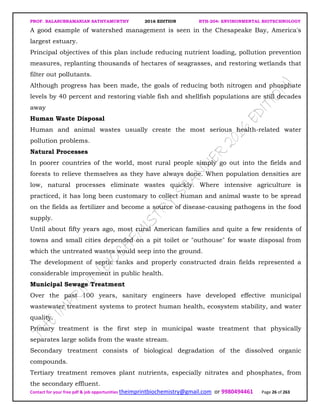 PROF. BALASUBRAMANIAN SATHYAMURTHY 2016 EDITION BTH-204: ENVIRONMENTAL BIOTECHNOLOGY
Contact for your free pdf & job opportunities theimprintbiochemistry@gmail.com or 9980494461 Page 26 of 263
A good example of watershed management is seen in the Chesapeake Bay, America's
largest estuary.
Principal objectives of this plan include reducing nutrient loading, pollution prevention
measures, replanting thousands of hectares of seagrasses, and restoring wetlands that
filter out pollutants.
Although progress has been made, the goals of reducing both nitrogen and phosphate
levels by 40 percent and restoring viable fish and shellfish populations are still decades
away
Human Waste Disposal
Human and animal wastes usually create the most serious health-related water
pollution problems.
Natural Processes
In poorer countries of the world, most rural people simply go out into the fields and
forests to relieve themselves as they have always done. When population densities are
low, natural processes eliminate wastes quickly. Where intensive agriculture is
practiced, it has long been customary to collect human and animal waste to be spread
on the fields as fertilizer and become a source of disease-causing pathogens in the food
supply.
Until about fifty years ago, most rural American families and quite a few residents of
towns and small cities depended on a pit toilet or "outhouse" for waste disposal from
which the untreated wastes would seep into the ground.
The development of septic tanks and properly constructed drain fields represented a
considerable improvement in public health.
Municipal Sewage Treatment
Over the past 100 years, sanitary engineers have developed effective municipal
wastewater treatment systems to protect human health, ecosystem stability, and water
quality.
Primary treatment is the first step in municipal waste treatment that physically
separates large solids from the waste stream.
Secondary treatment consists of biological degradation of the dissolved organic
compounds.
Tertiary treatment removes plant nutrients, especially nitrates and phosphates, from
the secondary effluent.
 
