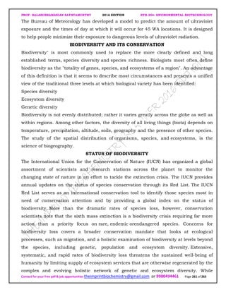 PROF. BALASUBRAMANIAN SATHYAMURTHY 2016 EDITION BTH-204: ENVIRONMENTAL BIOTECHNOLOGY
Contact for your free pdf & job opportunities theimprintbiochemistry@gmail.com or 9980494461 Page 261 of 263
The Bureau of Meteorology has developed a model to predict the amount of ultraviolet
exposure and the times of day at which it will occur for 45 WA locations. It is designed
to help people minimize their exposure to dangerous levels of ultraviolet radiation.
BIODIVERSITY AND ITS CONSERVATION
Biodiversity" is most commonly used to replace the more clearly defined and long
established terms, species diversity and species richness. Biologists most often define
biodiversity as the "totality of genes, species, and ecosystems of a region". An advantage
of this definition is that it seems to describe most circumstances and presents a unified
view of the traditional three levels at which biological variety has been identified:
Species diversity
Ecosystem diversity
Genetic diversity
Biodiversity is not evenly distributed; rather it varies greatly across the globe as well as
within regions. Among other factors, the diversity of all living things (biota) depends on
temperature, precipitation, altitude, soils, geography and the presence of other species.
The study of the spatial distribution of organisms, species, and ecosystems, is the
science of biogeography.
STATUS OF BIODIVERSITY
The International Union for the Conservation of Nature (IUCN) has organized a global
assortment of scientists and research stations across the planet to monitor the
changing state of nature in an effort to tackle the extinction crisis. The IUCN provides
annual updates on the status of species conservation through its Red List. The IUCN
Red List serves as an international conservation tool to identify those species most in
need of conservation attention and by providing a global index on the status of
biodiversity. More than the dramatic rates of species loss, however, conservation
scientists note that the sixth mass extinction is a biodiversity crisis requiring far more
action than a priority focus on rare, endemic orendangered species. Concerns for
biodiversity loss covers a broader conservation mandate that looks at ecological
processes, such as migration, and a holistic examination of biodiversity at levels beyond
the species, including genetic, population and ecosystem diversity. Extensive,
systematic, and rapid rates of biodiversity loss threatens the sustained well-being of
humanity by limiting supply of ecosystem services that are otherwise regenerated by the
complex and evolving holistic network of genetic and ecosystem diversity. While
 