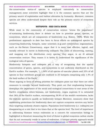 PROF. BALASUBRAMANIAN SATHYAMURTHY 2016 EDITION BTH-204: ENVIRONMENTAL BIOTECHNOLOGY
Contact for your free pdf & job opportunities theimprintbiochemistry@gmail.com or 9980494461 Page 262 of 263
the conservation status of species is employed extensively in conservation
management, some scientists highlight that it is the common species that are the
primary source of exploitation and habitat alteration by humanity. Moreover, common
species are often undervalued despite their role as the primary source of ecosystem
services.
HOTSPOTS - RED DATA BOOK
While most in the community of conservation science "stress the importance"
of sustaining biodiversity, there is debate on how to prioritize genes, species, or
ecosystems, which are all components of biodiversity (e.g. Bowen, 1999). While the
predominant approach to date has been to focus efforts on endangered species by
conserving biodiversity hotspots, some scientists (e.g) and conservation organizations,
such as the Nature Conservancy, argue that it is more cost effective, logical, and
socially relevant to invest in biodiversity coldspots. The costs of discovering, naming,
and mapping out the distribution every species, they argue, is an ill advised
conservation venture. They reason it is better to understand the significance of the
ecological roles of species.
Biodiversity hotspots and coldspots are a way of recognizing that the spatial
concentration of genes, species, and ecosystems is not uniformly distributed on the
Earth's surface. For example, "[...] 44% of all species of vascular plants and 35% of all
species in four vertebrate groups are confined to 25 hotspots comprising only 1.4% of
the land surface of the Earth."
Those arguing in favor of setting priorities for coldspots point out that there are other
measures to consider beyond biodiversity. They point out that emphasizing hotspots
downplays the importance of the social and ecological connections to vast areas of the
Earth's ecosystems where biomass, not biodiversity, reigns supreme. It is estimated
that 36% of the Earth's surface, encompassing 38.9% of the world’s vertebrates, lacks
the endemic species to qualify as biodiversity hotspot. Moreover, measures show that
maximizing protections for biodiversity does not capture ecosystem services any better
than targeting randomly chosen regions. Population level biodiversity (i.e. coldspots) are
disappearing at a rate that is ten times that at the species level. The level of importance
in addressing biomass versus endemism as a concern for conservation biology is
highlighted in literature measuring the level of threat to global ecosystem carbon stocks
that do not necessarily reside in areas of endemism. A hotspot priority approach would
 