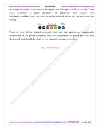 PROF. BALASUBRAMANIAN SATHYAMURTHY 2016 EDITION BTH-204: ENVIRONMENTAL BIOTECHNOLOGY
Contact for your free pdf & job opportunities theimprintbiochemistry@gmail.com or 9980494461 Page 263 of 263
not invest so heavily in places such as steppes, the Serengeti, the Arctic, ortaiga. These
areas contribute a great abundance of population (not species) level
biodiversity and ecosystem services, including cultural value and planetary nutrient
cycling.
Those in favor of the hotspot approach point out that species are irreplaceable
components of the global ecosystem, they are concentrated in places that are most
threatened, and should therefore receive maximal strategic protections.
ALL THE BESTALL THE BESTALL THE BESTALL THE BEST
 