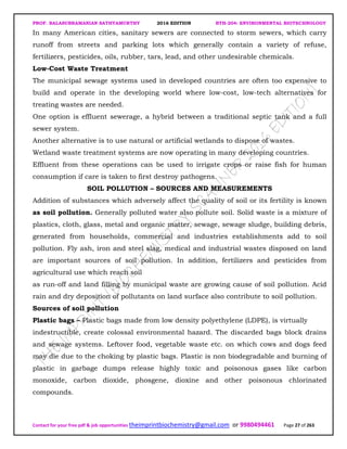 PROF. BALASUBRAMANIAN SATHYAMURTHY 2016 EDITION BTH-204: ENVIRONMENTAL BIOTECHNOLOGY
Contact for your free pdf & job opportunities theimprintbiochemistry@gmail.com or 9980494461 Page 27 of 263
In many American cities, sanitary sewers are connected to storm sewers, which carry
runoff from streets and parking lots which generally contain a variety of refuse,
fertilizers, pesticides, oils, rubber, tars, lead, and other undesirable chemicals.
Low-Cost Waste Treatment
The municipal sewage systems used in developed countries are often too expensive to
build and operate in the developing world where low-cost, low-tech alternatives for
treating wastes are needed.
One option is effluent sewerage, a hybrid between a traditional septic tank and a full
sewer system.
Another alternative is to use natural or artificial wetlands to dispose of wastes.
Wetland waste treatment systems are now operating in many developing countries.
Effluent from these operations can be used to irrigate crops or raise fish for human
consumption if care is taken to first destroy pathogens.
SOIL POLLUTION – SOURCES AND MEASUREMENTS
Addition of substances which adversely affect the quality of soil or its fertility is known
as soil pollution. Generally polluted water also pollute soil. Solid waste is a mixture of
plastics, cloth, glass, metal and organic matter, sewage, sewage sludge, building debris,
generated from households, commercial and industries establishments add to soil
pollution. Fly ash, iron and steel slag, medical and industrial wastes disposed on land
are important sources of soil pollution. In addition, fertilizers and pesticides from
agricultural use which reach soil
as run-off and land filling by municipal waste are growing cause of soil pollution. Acid
rain and dry deposition of pollutants on land surface also contribute to soil pollution.
Sources of soil pollution
Plastic bags – Plastic bags made from low density polyethylene (LDPE), is virtually
indestructible, create colossal environmental hazard. The discarded bags block drains
and sewage systems. Leftover food, vegetable waste etc. on which cows and dogs feed
may die due to the choking by plastic bags. Plastic is non biodegradable and burning of
plastic in garbage dumps release highly toxic and poisonous gases like carbon
monoxide, carbon dioxide, phosgene, dioxine and other poisonous chlorinated
compounds.
 