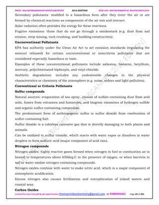 PROF. BALASUBRAMANIAN SATHYAMURTHY 2016 EDITION BTH-204: ENVIRONMENTAL BIOTECHNOLOGY
Contact for your free pdf & job opportunities theimprintbiochemistry@gmail.com or 9980494461 Page 29 of 263
Secondary pollutants: modified to a hazardous form after they enter the air or are
formed by chemical reactions as components of the air mix and interact.
Solar radiation often provides the energy for these reactions.
Fugitive emissions: those that do not go through a smokestack (e.g. dust from soil
erosion, strip mining, rock crushing, and building construction).
Unconventional Pollutants
EPA has authority under the Clean Air Act to set emission standards (regulating the
amount released) for certain unconventional or noncriteria pollutants that are
considered especially hazardous or toxic.
Examples of these unconventional pollutants include asbestos, benzene, beryllium,
mercury, polychlorinated biphenyls, and vinyl chloride.
Aesthetic degradation: includes any undesireable changes in the physical
characteristics or chemistry of the atmosphere (e.g. noise, ordors and light pollution).
Conventional or Criteria Pollutants
Sulfur compounds
Natural sources: evaporation of sea spray, erosion of sulfate-containing dust from arid
soils, fumes from volcanoes and fumaroles, and biogenic emissions of hydrogen sulfide
and organic sulfur-containing compounds.
The predominant form of anthropogenic sulfur is sulfur dioxide from combustion of
sulfur-containing fuel.
Sulfur dioxide is a colorless corrosive gas that is directly damaging to both plants and
animals.
Can be oxidized to sulfur trioxide, which reacts with water vapor or dissolves in water
droplets to form sulfuric acid (major component of acid rain).
Nitrogen compounds
Nitrogen oxides: highly reactive gases formed when nitrogen in fuel or combustion air is
heated to temperatures above 650deg.C in the presence of oxygen, or when bacteria in
soil or water oxidize nitrogen-containing compounds.
Nitrogen oxides combine with water to make nitric acid, which is a major component of
atmospheric acidification.
Excess nitrogen also causes fertilization and eutrophication of inland waters and
coastal seas.
Carbon Oxides
 