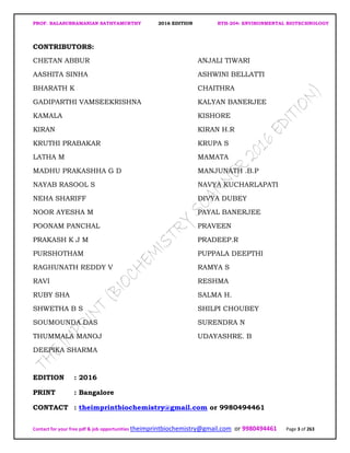 PROF. BALASUBRAMANIAN SATHYAMURTHY 2016 EDITION BTH-204: ENVIRONMENTAL BIOTECHNOLOGY
Contact for your free pdf & job opportunities theimprintbiochemistry@gmail.com or 9980494461 Page 3 of 263
CONTRIBUTORS:
CHETAN ABBUR ANJALI TIWARI
AASHITA SINHA ASHWINI BELLATTI
BHARATH K CHAITHRA
GADIPARTHI VAMSEEKRISHNA KALYAN BANERJEE
KAMALA KISHORE
KIRAN KIRAN H.R
KRUTHI PRABAKAR KRUPA S
LATHA M MAMATA
MADHU PRAKASHHA G D MANJUNATH .B.P
NAYAB RASOOL S NAVYA KUCHARLAPATI
NEHA SHARIFF DIVYA DUBEY
NOOR AYESHA M PAYAL BANERJEE
POONAM PANCHAL PRAVEEN
PRAKASH K J M PRADEEP.R
PURSHOTHAM PUPPALA DEEPTHI
RAGHUNATH REDDY V RAMYA S
RAVI RESHMA
RUBY SHA SALMA H.
SHWETHA B S SHILPI CHOUBEY
SOUMOUNDA DAS SURENDRA N
THUMMALA MANOJ UDAYASHRE. B
DEEPIKA SHARMA
EDITION : 2016
PRINT : Bangalore
CONTACT : theimprintbiochemistry@gmail.com or 9980494461
 