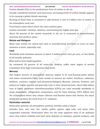 PROF. BALASUBRAMANIAN SATHYAMURTHY 2016 EDITION BTH-204: ENVIRONMENTAL BIOTECHNOLOGY
Contact for your free pdf & job opportunities theimprintbiochemistry@gmail.com or 9980494461 Page 30 of 263
Carbon dioxide (CO2) is the predominant form of carbon in the air.
Usually considered nontoxic and innocuous, increasing levels of carbon dioxide appears
to be causing a global climate warming.
Burning of fossil fuels is estimated to add between 5 and 5.5 billion tons of carbon to
the atmosphere each year.
Uncertainty exists about where the extra carbons goes.
Carbon monoxide: colorless, odorless, nonirritating but highly toxic gas.
About 90 percent of the carbon monoxide in the air is consumed in photochemical
reactions that produce ozone.
Metals and Halogens
Many toxic metals are mined and used in manufacturing processes or occur as trace
elements in fuels, especially coal.
Lead
Worldwide lead emissions amount to about 2 million metric tons per year, or two-thirds
of all metallic pollution.
Most lead is from leaded gasoline.
An estimated 20 percent of all inner-city children suffer some degree of mental
retardation from high environmental lead levels.
Mercury
Two largest sources of atmospheric mercury appear to be coal-burning power plants
and waste incinerators.Other toxic metals of concern are nickel, beryllium, cadmium,
thallium, uranium, cesium, and plutonium.Halogens (fluorine, chlorine, bromine, and
iodine) are highly reactive and generally toxic in their elemental form. About 600 million
tons of highly persistent chlorofluorocarbons (CFCs) are used annually worldwide in
spray propellants, refrigeration compressors, and for foam blowing. CFCs diffuse into
the stratosphere where they release chlorine and fluorine atoms that destroy the ozone
shield that protects the earth from U.V. radiation.
Particulate material
Particulate material: all atmospheric aerosols, whether solid or liquid.
Includes dust, ash, soot, lint, smoke, pollen, spores, algal cells, and many other
suspended materials. Particulates often are the most apparent form of air pollution
since they reduce visibility and leave dirty deposits on windows, painted surfaces, and
 