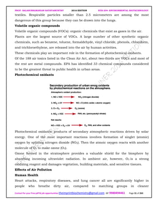 PROF. BALASUBRAMANIAN SATHYAMURTHY 2016 EDITION BTH-204: ENVIRONMENTAL BIOTECHNOLOGY
Contact for your free pdf & job opportunities theimprintbiochemistry@gmail.com or 9980494461 Page 31 of 263
textiles. Respirable particles smaller than 2.5 micrometers are among the most
dangerous of this group because they can be drawn into the lungs.
Volatile organic compounds
Volatile organic compounds (VOCs): organic chemicals that exist as gases in the air.
Plants are the largest source of VOCs. A large number of other synthetic organic
chemicals, such as benzene, toluene, formaldehyde, vinyl chloride, phenols, chloroform,
and trichloroethylene, are released into the air by human activities.
These chemicals play an important role in the formation of photochemical oxidants.
Of the 188 air toxics listed in the Clean Air Act, about two-thirds are VOCs and most of
the rest are metal compounds. EPA has identified 33 chemical compounds considered
to be the greatest threat to public health in urban areas.
Photochemical oxidants
Photochemical oxidants: products of secondary atmospheric reactions driven by solar
energy. One of the most important reactions involves formation of singlet (atomic)
oxygen by splitting nitrogen dioxide (NO2). Then the atmoic oxygen reacts with another
molecule of O2 to make ozone (O3).
Ozone formed in the stratosphere provides a valuable shield for the biosphere by
absorbing incoming ultraviolet radiation. In ambient air, however, O3 is a strong
oxidizing reagent and damages vegetation, building materials, and sensitive tissues.
Effects of Air Pollution
Human Health
Heart attacks, respiratory diseases, and lung cancer all are significantly higher in
people who breathe dirty air, compared to matching groups in cleaner
 