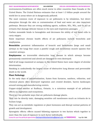 PROF. BALASUBRAMANIAN SATHYAMURTHY 2016 EDITION BTH-204: ENVIRONMENTAL BIOTECHNOLOGY
Contact for your free pdf & job opportunities theimprintbiochemistry@gmail.com or 9980494461 Page 32 of 263
environments.Conditions are often much worse in other countries than Canada or the
United States. The United Nations estimates that at least 1.3 billion people around the
world live in areas where air is dangerously polluted.
The most common route of exposure to air pollutants is by inhalation, but direct
absorption through the skin or contamination of food and water are also important
pathways. Because they are strong oxidizing agents, sulfates, SO2, NOx, and O3 act as
irritants that damage delicate tissues in the eyes and respiratory passages.
Carbon monoxide binds to hemoglobin and decreases the ability of red blood cells to
carry oxygen.
Some important chronic health effects of air pollutants include bronchitis and
emphysema.
Bronchitis: persistent inflammation of bronchi and bronchioles (large and small
airways in the lung) that cause a painful cough and involuntary muscle spasms that
constrict airways.
Emphysema: an irreversible obstructive lung disease in which airways become
permanently constricted and alveoli are damaged or even destroyed.
Half of all lungs examined at autopsy in the United States have some degree of alveolar
deterioration.
Smoking is undoubtedly the largest cause of obstructive lung disease and preventable
death in the world.
Plant Pathology
In the early days of industrialization, fumes from furnaces, smelters, refineries, and
chemical plants often destroyed vegetation and created desolate, barren landscapes
around mining and manufacturing centers.
Copper-nickel smelter at Sudbury, Ontario, is a notorious example of air pollution
effects on vegetation and ecosystems.
There are two probable ways that air pollutants damage plants.
They can be directly toxic, damaging sensitive cell membranes much as irritants do in
human lungs.
They can act as metabolic regulators or plant hormones and disrupt normal patterns of
growth and development.
Synergistic effects: effects caused following exposure to two factors which together is
more than the sum of exposure to each factor individually.
 