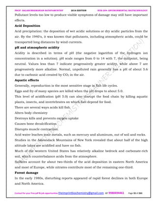 PROF. BALASUBRAMANIAN SATHYAMURTHY 2016 EDITION BTH-204: ENVIRONMENTAL BIOTECHNOLOGY
Contact for your free pdf & job opportunities theimprintbiochemistry@gmail.com or 9980494461 Page 33 of 263
Pollutant levels too low to produce visible symptoms of damage may still have important
effects.
Acid Deposition
Acid precipitation: the deposition of wet acidic solutions or dry acidic particles from the
air. By the 1940's, it was known that pollutants, including atmospheric acids, could be
transported long distances by wind currents.
pH and atmospheric acidity
Acidity is described in terms of pH (the negative logarithm of the hydrogen ion
concentration in a solution). pH scale ranges from 0 to 14 with 7, the midpoint, being
neutral. Values less than 7 indicate progressively greater acidity, while above 7 are
progressively more alkaline. Normal, unpolluted rain generally has a pH of about 5.6
due to carbonic acid created by CO2 in the air.
Aquatic effects
Generally, reproduction is the most sensitive stage in fish life cycles.
Eggs and fry of many species are killed when the pH drops to about 5.0.
This level of acidification (pH 5.0) can also disrupt the food chain by killing aquatic
plants, insects, and invertebrates on which fish depend for food.
There are several ways acids kill fish.
Alters body chemistry
Destroys kills and prevents oxygen uptake
Causes bone decalcification
Disrupts muscle contraction.
Acid water leaches toxic metals, such as mercury and aluminum, out of soil and rocks.
Studies in the Adirondack Mountains of New York revealed that about half of the high
altitude lakes are acidified and have no fish.
Much of the western United States has relatively alkaline bedrock and carbonate-rich
soil, which counterbalance acids from the atmosphere.
Sulfates account for about two-thirds of the acid deposition in eastern North America
and most of Europe, while nitrates contribute most of the remaining one-third.
Forest damage
In the early 1980s, disturbing reports appeared of rapid forest declines in both Europe
and North America.
 