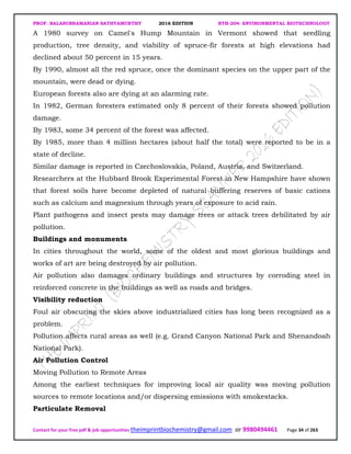 PROF. BALASUBRAMANIAN SATHYAMURTHY 2016 EDITION BTH-204: ENVIRONMENTAL BIOTECHNOLOGY
Contact for your free pdf & job opportunities theimprintbiochemistry@gmail.com or 9980494461 Page 34 of 263
A 1980 survey on Camel's Hump Mountain in Vermont showed that seedling
production, tree density, and viability of spruce-fir forests at high elevations had
declined about 50 percent in 15 years.
By 1990, almost all the red spruce, once the dominant species on the upper part of the
mountain, were dead or dying.
European forests also are dying at an alarming rate.
In 1982, German foresters estimated only 8 percent of their forests showed pollution
damage.
By 1983, some 34 percent of the forest was affected.
By 1985, more than 4 million hectares (about half the total) were reported to be in a
state of decline.
Similar damage is reported in Czechoslovakia, Poland, Austria, and Switzerland.
Researchers at the Hubbard Brook Experimental Forest in New Hampshire have shown
that forest soils have become depleted of natural buffering reserves of basic cations
such as calcium and magnesium through years of exposure to acid rain.
Plant pathogens and insect pests may damage trees or attack trees debilitated by air
pollution.
Buildings and monuments
In cities throughout the world, some of the oldest and most glorious buildings and
works of art are being destroyed by air pollution.
Air pollution also damages ordinary buildings and structures by corroding steel in
reinforced concrete in the buildings as well as roads and bridges.
Visibility reduction
Foul air obscuring the skies above industrialized cities has long been recognized as a
problem.
Pollution affects rural areas as well (e.g. Grand Canyon National Park and Shenandoah
National Park).
Air Pollution Control
Moving Pollution to Remote Areas
Among the earliest techniques for improving local air quality was moving pollution
sources to remote locations and/or dispersing emissions with smokestacks.
Particulate Removal
 