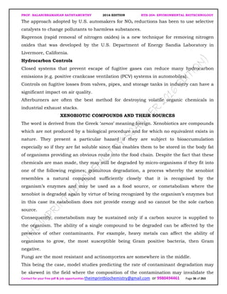 PROF. BALASUBRAMANIAN SATHYAMURTHY 2016 EDITION BTH-204: ENVIRONMENTAL BIOTECHNOLOGY
Contact for your free pdf & job opportunities theimprintbiochemistry@gmail.com or 9980494461 Page 36 of 263
The approach adopted by U.S. automakers for NOx reductions has been to use selective
catalysts to change pollutants to harmless substances.
Raprenox (rapid removal of nitrogen oxides) is a new technique for removing nitrogen
oxides that was developed by the U.S. Department of Energy Sandia Laboratory in
Livermore, California.
Hydrocarbon Controls
Closed systems that prevent escape of fugitive gases can reduce many hydrocarbon
emissions (e.g. positive crankcase ventilation (PCV) systems in automobiles).
Controls on fugitive losses from valves, pipes, and storage tanks in industry can have a
significant impact on air quality.
Afterburners are often the best method for destroying volatile organic chemicals in
industrial exhaust stacks.
XENOBIOTIC COMPOUNDS AND THEIR SOURCES
The word is derived from the Greek ‘xenos’ meaning foreign. Xenobiotics are compounds
which are not produced by a biological procedure and for which no equivalent exists in
nature. They present a particular hazard if they are subject to bioaccumulation
especially so if they are fat soluble since that enables them to be stored in the body fat
of organisms providing an obvious route into the food chain. Despite the fact that these
chemicals are man made, they may still be degraded by micro-organisms if they fit into
one of the following regimes; gratuitous degradation, a process whereby the xenobiot
resembles a natural compound sufficiently closely that it is recognised by the
organism’s enzymes and may be used as a food source, or cometabolism where the
xenobiot is degraded again by virtue of being recognized by the organism’s enzymes but
in this case its catabolism does not provide energy and so cannot be the sole carbon
source.
Consequently, cometabolism may be sustained only if a carbon source is supplied to
the organism. The ability of a single compound to be degraded can be affected by the
presence of other contaminants. For example, heavy metals can affect the ability of
organisms to grow, the most susceptible being Gram positive bacteria, then Gram
negative.
Fungi are the most resistant and actinomycetes are somewhere in the middle.
This being the case, model studies predicting the rate of contaminant degradation may
be skewed in the field where the composition of the contamination may invalidate the
 