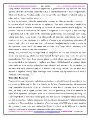 PROF. BALASUBRAMANIAN SATHYAMURTHY 2016 EDITION BTH-204: ENVIRONMENTAL BIOTECHNOLOGY
Contact for your free pdf & job opportunities theimprintbiochemistry@gmail.com or 9980494461 Page 37 of 263
study in that application. Soil micro-organisms in particular are very versatile and may
quickly adapt to a new food source by virtue of the transmission of catabolic plasmids.
Of all soil bacteria, Pseudomonads seem to have the most highly developed ability to
adapt quickly to new carbon sources.
In bacteria, the genes coding for degradative enzymes are often arranged in clusters,
or operons, which usually are carried on a plasmid. This leads to very fast transfer from
one bacterium to another especially in the case of Pseudomonas where many of the
plasmids are self-transmissible. The speed of adaptation is due in part to the exchange
of plasmids but in the case of the archaeans particularly, the pathways they carry,
which may have been latent over thousands of bacterial generations, owe their
existence to previous exposure over millions of years to an accumulated vast range of
organic molecules. It is suggested that, unless there has been evolutionary pressure to
the contrary, these latent pathways are retained to a large extent requiring little
modification if any to utilise new xenobiotics.
Briefly, the pathways may be expanded by adaptation to the new molecule, or very
much less commonly, wholescale insertion of ‘foreign’ genes may occur by genetic
manipulation. There have been several cases reported where catabolic pathways have
been expanded in the laboratory. Hedlund and Staley (2001) isolated a strain of Vibrio
cyclotrophicus from marine sediments contaminated with creosote. By supplying the
bacteria with only phenanthrene as a carbon and energy source, the bacteria were
trained to degrade several PAHs although some of these only by cometabolism with a
supplied carbon source.
Endocrine disrupters
To date, there are chemicals, including xenobiotics, which still resist degradation in the
environment. This may be due to a dearth, at the site of contamination, of organisms
able to degrade them fully or worse, microbial activity which changes them in such a
way that they pose a bigger problem than they did previously. One such example is
taken from synthetic oestrogens such as 17α-ethinyloestradiol commonly forming the
active ingredient of the birth control pills, and the natural oestrogens which, of course,
are not xenobiotics. Natural oestrogens are deactivated in humans by glucuronidation,
as shown in Fig., which is a conjugation of the hormone with UDP-glucuronate making
the compound more polar and easily cleared from the blood by the kidneys. It is in this
modified and inactive form that it is excreted into the sewage.
 