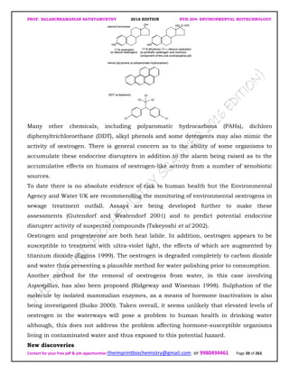 PROF. BALASUBRAMANIAN SATHYAMURTHY 2016 EDITION BTH-204: ENVIRONMENTAL BIOTECHNOLOGY
Contact for your free pdf & job opportunities theimprintbiochemistry@gmail.com or 9980494461 Page 39 of 263
Many other chemicals, including polyaromatic hydrocarbons (PAHs), dichloro
diphenyltrichloroethane (DDT), alkyl phenols and some detergents may also mimic the
activity of oestrogen. There is general concern as to the ability of some organisms to
accumulate these endocrine disrupters in addition to the alarm being raised as to the
accumulative effects on humans of oestrogen-like activity from a number of xenobiotic
sources.
To date there is no absolute evidence of risk to human health but the Environmental
Agency and Water UK are recommending the monitoring of environmental oestrogens in
sewage treatment outfall. Assays are being developed further to make these
assessments (Gutendorf and Westendorf 2001) and to predict potential endocrine
disrupter activity of suspected compounds (Takeyoshi et al 2002).
Oestrogen and progesterone are both heat labile. In addition, oestrogen appears to be
susceptible to treatment with ultra-violet light, the effects of which are augmented by
titanium dioxide (Eggins 1999). The oestrogen is degraded completely to carbon dioxide
and water thus presenting a plausible method for water polishing prior to consumption.
Another method for the removal of oestrogens from water, in this case involving
Aspergillus, has also been proposed (Ridgeway and Wiseman 1998). Sulphation of the
molecule by isolated mammalian enzymes, as a means of hormone inactivation is also
being investigated (Suiko 2000). Taken overall, it seems unlikely that elevated levels of
oestrogen in the waterways will pose a problem to human health in drinking water
although, this does not address the problem affecting hormone-susceptible organisms
living in contaminated water and thus exposed to this potential hazard.
New discoveries
 