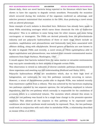 PROF. BALASUBRAMANIAN SATHYAMURTHY 2016 EDITION BTH-204: ENVIRONMENTAL BIOTECHNOLOGY
Contact for your free pdf & job opportunities theimprintbiochemistry@gmail.com or 9980494461 Page 40 of 263
Almost daily, there are novel bacteria being reported in the literature which have been
shown to have the capacity to degrade certain xenobiots. Presumably the mutation
which occurred during the evolution of the organism conferred an advantage, and
selective pressure maintained that mutation in the DNA, thus producing a novel strain
with an altered phenotype.
Some example of such isolates is described here. Reference has already been made to
some PAHs mimicking oestrogen which earns those chemicals the title of ‘endocrine
disrupters’. This is in addition to some being toxic for other reasons and some being
carcinogenic or teratogenic. The PAHs are derived primarily from the petrochemicals
industry and are polycyclic hydrocarbons of three or more rings which include as
members, naphthalene and phenanthrene and historically have been associated with
offshore drilling, along with alkylphenols. Several genera of bacteria are now known to
be able to degrade PAHs and recently, a novel strain of Vibrio cyclotrophicus able to
digest naphthalene and phenanthrene, was isolated from creosote-contaminated marine
sediments from Eagle Harbour, Washington, USA.
It would appear that bacteria isolated from the same marine or estuarine environments
may vary quite considerably in their abilities to degrade certain PAHs.
This observation is viewed as indicative of diverse catabolic pathways demonstrated by
these organisms and awaiting our full understanding (Hedlund and Staley 2001).
Polycyclic hydrocarbons (PCBs) are xenobiotics which, due to their high level of
halogenation, are substrates for very few pathways normally occurring in nature.
However, a strain of Pseudomonas putida able to degrade PCBs, was isolated recently
from wastewater outflow from a refinery. This was achieved by the bacterium employing
two pathways encoded by two separate operons; the tod pathway employed in toluene
degradation, and the cmt pathway which normally is responsible for the catabolism of
p-cumate which is a substituted toluene. The mutation which allowed this strain to
utilise the cmt pathway was found to be a single base change to the promoter-operator
sequence. This allowed all the enzymes in this pathway to be expressed under
conditions where their synthesis would normally be repressed. Thus, the two pathways
could work in conjunction with each other to metabolise PCBs, a relationship described
as mosaic (Ohta et al 2001).
 