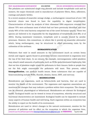 PROF. BALASUBRAMANIAN SATHYAMURTHY 2016 EDITION BTH-204: ENVIRONMENTAL BIOTECHNOLOGY
Contact for your free pdf & job opportunities theimprintbiochemistry@gmail.com or 9980494461 Page 41 of 263
The pthalates are substituted single-ring phenols and include terephthalic acid and its
isomers, the major chemicals used in manufacture of polyester fibres, films, adhesives,
coatings and plastic bottles.
In a recent analysis of anaerobic sewage sludge, a methanogenic consortium of over 100
bacterial clones was found to have the capability to digest terephthalate.
Characterisation of these by analysis of their ribosomal DNA sequences revealed that
almost 70% were archaeans most of which had not been previously identified, and that
nearly 90% of the total bacteria comprised two of the novel Archaean species. These two
species are believed to be responsible for the degradation of terephthalic acid (Wu et al
2001). During wastewater treatment, terepthalic acid is usually treated by aerobic
processes. However, this consortium, or others like it provide an anaerobic alternative
which, being methanogenic, may be structured to offset processing costs by the
utilisation of the methane.
BIOMAGNIFICATION
Pollutants that exist in small amounts in the environment (such as certain heavy
metals and organic agents found in pesticides) become concentrated in organisms near
the top of the food chain. In an estuary, for example, microorganisms called plankton
may absorb small amounts of pollutants such as PCBs (polychlorinated biphenyls); fish
that eat lots of plankton might retain the pollutants in their tissues; birds or people that
eat the fish might concentrate the pollutants still more. This process, called
biomagnification, can produce health issues. Some substances that are capable of
bioaccumulating include PCBs, fluoride, dioxins, boron, DDT, and mercury.
BIOINDICATORS
Bioindicators are organisms, such as lichens,birds and bacteria, that are used to
monitor the health of the environment. The organisms and organism associations are
monitored for changes that may indicate a problem within their ecosystem. The changes
can be chemical, physiological or behavioural. Bioindicators are relevant for Ecological
health. Ecological health can be viewed in terms of ecosystems, whereby structural and
functional characteristics are maintained. Ecological health can be expanded to include
many aspects of human health and well-being. Each organism within an ecosystem has
the ability to report on the health of its environment.
Bioindicators are used to: detect changes in the natural environment, monitor for the
presence of pollution and its effect on the ecosystem in which the organism lives,
 