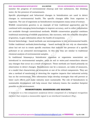 PROF. BALASUBRAMANIAN SATHYAMURTHY 2016 EDITION BTH-204: ENVIRONMENTAL BIOTECHNOLOGY
Contact for your free pdf & job opportunities theimprintbiochemistry@gmail.com or 9980494461 Page 42 of 263
monitor the progress of environmental cleanup and test substances, like drinking
water, for the presence of contaminants.
Specific physiological and behavioral changes in bioindicators are used to detect
changes in environmental health. The specific changes differ from organism to
organism. The use of organisms as bioindicators encompasses many areas of science.
Wildlife conservation genetics is an example of how traditional approaches can be
combined with emerging biotechnologies to improve accuracy, and to collect information
not available through conventional methods. Wildlife conservation genetics combines
traditional monitoring of wildlife populations, like raccoons, with the scientific discipline
of genetics, to gain information about the health of ecosystems.
Several biotechology – based methods use microorganisms to test environmental health.
Unlike traditional methods,biotechnology - based methods do not rely on observation
alone but set out to create specific reactions that indicate the presence of a specific
pollutant or an unwanted microorganism. In this way they are similar to traditional
chemical analysis of environmental samples.
In traditional bioassays,a bioindicator organism or organisms association are
introduced to environmental samples, such as soil or water,and researchers observe
any changes that occur as a result of exposure. These methods are based primarily on
observation to detect changes. Bioindicators can be a measure, an index of measures,
or a model that characterizes an ecosystem or one of its critical components. They are
also a method of monitoring or detecting the negative impacts that industrial activity
has on the environment. This information helps develop strategies that will prevent or
lower such effects and make industry more sustainable. The role of bioindicators in
sustainable development will help ensure that industry leaves the smallest footprint
possible on the environment.
BIOMONITORING: BIOSENSORS AND BIOCHIPS.
A biosensor is a two-component analytical device comprised of a biological recognition
element that outputs a measurable signal to an interfaced transducer (Fig.).
 