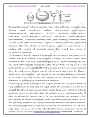 PROF. BALASUBRAMANIAN SATHYAMURTHY 2016 EDITION BTH-204: ENVIRONMENTAL BIOTECHNOLOGY
Contact for your free pdf & job opportunities theimprintbiochemistry@gmail.com or 9980494461 Page 43 of 263
Biorecognition typically relies on enzymes, whole cells, antibodies, or nucleic acids,
whereas signal transduction exploits electrochemical (amperometric,
chronoamperometric, potentiometric, field-effect transistors, conductometric,
capacitative), optical (absorbance, reflectance, luminescence, chemiluminescence,
bioluminescence, fluorescence, refractive index, light scattering), piezoelectric (mass
sensitive quartz crystal microbalance), magnetic, or thermal (thermistor, pyroelectric)
interfaces. This wide selection of interchangeable components has resulted in a
similarly wide selection of biosensors focused here toward those related to
environmental monitoring.
The detection of specific analytes of importance to environmental monitoring can be
achieved with great precision using analytical techniques that center around mass
spectrometry (MS), such as gas chromatography (GC)-MS, liquid chromatography (LC)-
MS, liquid chromatography coupled to tandem MS (LC-MS2), ion trap (IT)-MS, and
quadrupole linear ion trap (QqLIT)-MS. With great precision, however, comes significant
time, effort, and expense. Samples must be collected and transported to the obligatory
confinements of the laboratory, and requisite preconcentration and cleanup steps must
be performed prior to the sample being analyzed on an expensive, high-technology
instrument by accompanying trained technical personnel.
Considering that some percentage of the samples collected will be negative, either not
being contaminated or containing the target analyte at concentrations too low to be
detected, the adjusted cost on a per positive sample basis can be extensive. Although
biosensors cannot unequivocally replace the replicate accuracy and reproducibility of
conventional analytical instrumentation, they can complement and supplement their
operation through ease of sample preprocessing, which is often minimal to none, on-site
field portability, simplicity and rapidity of operation, versatility, real-time to near-real-
time monitoring capabilities, and miniaturization that has evolved down to a “lab-on-a-
chip” format. Biosensors can therefore often find their niche as continuous monitors of
 