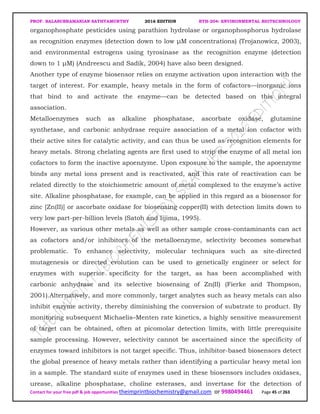 PROF. BALASUBRAMANIAN SATHYAMURTHY 2016 EDITION BTH-204: ENVIRONMENTAL BIOTECHNOLOGY
Contact for your free pdf & job opportunities theimprintbiochemistry@gmail.com or 9980494461 Page 45 of 263
organophosphate pesticides using parathion hydrolase or organophosphorus hydrolase
as recognition enzymes (detection down to low µM concentrations) (Trojanowicz, 2003),
and environmental estrogens using tyrosinase as the recognition enzyme (detection
down to 1 µM) (Andreescu and Sadik, 2004) have also been designed.
Another type of enzyme biosensor relies on enzyme activation upon interaction with the
target of interest. For example, heavy metals in the form of cofactors—inorganic ions
that bind to and activate the enzyme—can be detected based on this integral
association.
Metalloenzymes such as alkaline phosphatase, ascorbate oxidase, glutamine
synthetase, and carbonic anhydrase require association of a metal ion cofactor with
their active sites for catalytic activity, and can thus be used as recognition elements for
heavy metals. Strong chelating agents are first used to strip the enzyme of all metal ion
cofactors to form the inactive apoenzyme. Upon exposure to the sample, the apoenzyme
binds any metal ions present and is reactivated, and this rate of reactivation can be
related directly to the stoichiometric amount of metal complexed to the enzyme’s active
site. Alkaline phosphatase, for example, can be applied in this regard as a biosensor for
zinc [Zn(II)] or ascorbate oxidase for biosensing copper(II) with detection limits down to
very low part-per-billion levels (Satoh and Iijima, 1995).
However, as various other metals as well as other sample cross-contaminants can act
as cofactors and/or inhibitors of the metalloenzyme, selectivity becomes somewhat
problematic. To enhance selectivity, molecular techniques such as site-directed
mutagenesis or directed evolution can be used to genetically engineer or select for
enzymes with superior specificity for the target, as has been accomplished with
carbonic anhydrase and its selective biosensing of Zn(II) (Fierke and Thompson,
2001).Alternatively, and more commonly, target analytes such as heavy metals can also
inhibit enzyme activity, thereby diminishing the conversion of substrate to product. By
monitoring subsequent Michaelis–Menten rate kinetics, a highly sensitive measurement
of target can be obtained, often at picomolar detection limits, with little prerequisite
sample processing. However, selectivity cannot be ascertained since the specificity of
enzymes toward inhibitors is not target specific. Thus, inhibitor-based biosensors detect
the global presence of heavy metals rather than identifying a particular heavy metal ion
in a sample. The standard suite of enzymes used in these biosensors includes oxidases,
urease, alkaline phosphatase, choline esterases, and invertase for the detection of
 