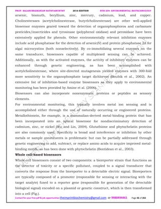 PROF. BALASUBRAMANIAN SATHYAMURTHY 2016 EDITION BTH-204: ENVIRONMENTAL BIOTECHNOLOGY
Contact for your free pdf & job opportunities theimprintbiochemistry@gmail.com or 9980494461 Page 46 of 263
arsenic, bismuth, beryllium, zinc, mercury, cadmium, lead, and copper.
Cholinesterases (acetylcholinesterase, butyrlcholinesterase) are other well-applied
biosensor enzymes geared toward the detection of organophosphoros and carbamate
pesticides/insecticides and tyrosinase (polyphenol oxidase) and peroxidase have been
extensively applied for phenols. Other environmentally relevant inhibition enzymes
include acid phosphatase for the detection of arsenic(V) and protein phosphatase 2A for
algal microcystins (both nonselectively). By co-immobilizing several enzymes on the
same transducer, biosensors capable of multiplexed sensing can be achieved.
Additionally, as with the activated enzymes, the activity of inhibitory enzymes can be
enhanced through genetic engineering, as has been accomplished with
acetylcholinesterase, where site-directed mutagenesis yielded enzymes with 300-fold
more sensitivity to the organophosphate target dichlorvos (Boubik et al., 2002). An
extensive list of inhibition-based enzyme biosensors as they apply to environmental
monitoring has been provided by Amine et al. (2006).
Biosensors can also incorporate nonenzymatic proteins or peptides as sensory
elements.
For environmental monitoring, this typically involves metal ion sensing and is
accomplished either through the use of naturally occurring or engineered proteins.
Metallothionein, for example, is a mammalian-derived metal-binding protein that has
been incorporated into an optical biosensor for nondiscriminatory detection of
cadmium, zinc, or nickel (Wu and Lin, 2004). Glutathione and phytochelatin proteins
are also commonly used. Specificity is broad and interference or inhibition by other
metals or sample constituents is problematic but can be partially addressed through
genetic engineering to add, subtract, or replace amino acids to acquire improved metal-
binding motifs, as has been done with phytochelatin (Bontidean et al., 2003).
Whole cell–based biosensors
Whole-cell biosensors consist of two components: a bioreporter strain that functions as
the detector of toxicity or a specific pollutant, coupled to a signal transducer that
converts the response from the bioreporter to a detectable electric signal. Bioreporters
are typically composed of a promoter (responsible for sensing or interacting with the
target analyte) fused to a reporter gene (responsible for generation of the detectable
biological signal) encoded on a plasmid or genetic construct, which is then transformed
into a cell (Fig.).
 