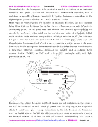 PROF. BALASUBRAMANIAN SATHYAMURTHY 2016 EDITION BTH-204: ENVIRONMENTAL BIOTECHNOLOGY
Contact for your free pdf & job opportunities theimprintbiochemistry@gmail.com or 9980494461 Page 47 of 263
The combination of a bioreporter with appropriate sensing technology in an integrated
biosensor has great potential for environmental contaminant detection, with a
multitude of possible pollutants monitored by various biosensors, depending on the
reporter gene, promoter element, and detection method chosen.
Many types of reporter genes are employed in chemical detection, the most common
being those that use luciferase (luc or lux ) or green fluorescence protein (gfp and its
derivatives) genes. The luc genes were first isolated from Photinus pyralis (firefly) and
encode for luciferase, which catalyzes the two-step conversion of d-luciferin (which
must be added to the reaction) to oxyluciferin, with light emission at 560 nm. Similarly,
lux genes have been isolated from several bacterial sources (e.g., Vibrio spp. and
Photorhabdus luminescens), all of which are encoded on a single operon in the order
luxCDABE. Within this operon, luxAB encodes for the luciferase enzyme, which converts
a long-chain aldehyde substrate (encoded by luxCDE) and a reduced flavin
mononucleotide (FMNH2) to FMN and a long-chain carboxylic acid, with light
production at 490 nm.
Biosensors that utilize the entire luxCDABE operon are self-contained, in that there is
no need for substrate addition, although production and recycling of the long-chain
aldehyde substrate requires energy expenditure by the cell. However, for biosensors
that use luxAB, without luxCDE, the aldehyde substrate must be continually added to
the reaction medium (as is also the case for luc-based luminescence), that detect a
 