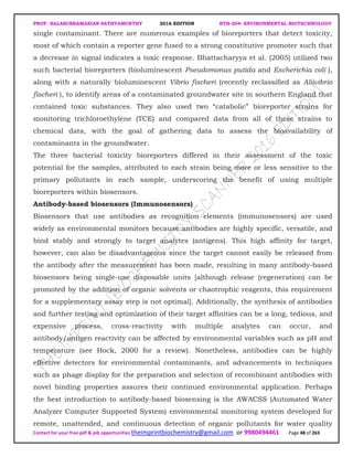 PROF. BALASUBRAMANIAN SATHYAMURTHY 2016 EDITION BTH-204: ENVIRONMENTAL BIOTECHNOLOGY
Contact for your free pdf & job opportunities theimprintbiochemistry@gmail.com or 9980494461 Page 48 of 263
single contaminant. There are numerous examples of bioreporters that detect toxicity,
most of which contain a reporter gene fused to a strong constitutive promoter such that
a decrease in signal indicates a toxic response. Bhattacharyya et al. (2005) utilized two
such bacterial bioreporters (bioluminescent Pseudomonas putida and Escherichia coli ),
along with a naturally bioluminescent Vibrio fischeri (recently reclassified as Aliivibrio
fischeri ), to identify areas of a contaminated groundwater site in southern England that
contained toxic substances. They also used two “catabolic” bioreporter strains for
monitoring trichloroethylene (TCE) and compared data from all of these strains to
chemical data, with the goal of gathering data to assess the bioavailability of
contaminants in the groundwater.
The three bacterial toxicity bioreporters differed in their assessment of the toxic
potential for the samples, attributed to each strain being more or less sensitive to the
primary pollutants in each sample, underscoring the benefit of using multiple
bioreporters within biosensors.
Antibody-based biosensors (Immunosensors)
Biosensors that use antibodies as recognition elements (immunosensors) are used
widely as environmental monitors because antibodies are highly specific, versatile, and
bind stably and strongly to target analytes (antigens). This high affinity for target,
however, can also be disadvantageous since the target cannot easily be released from
the antibody after the measurement has been made, resulting in many antibody-based
biosensors being single-use disposable units [although release (regeneration) can be
promoted by the addition of organic solvents or chaotrophic reagents, this requirement
for a supplementary assay step is not optimal]. Additionally, the synthesis of antibodies
and further testing and optimization of their target affinities can be a long, tedious, and
expensive process, cross-reactivity with multiple analytes can occur, and
antibody/antigen reactivity can be affected by environmental variables such as pH and
temperature (see Hock, 2000 for a review). Nonetheless, antibodies can be highly
effective detectors for environmental contaminants, and advancements in techniques
such as phage display for the preparation and selection of recombinant antibodies with
novel binding properties assures their continued environmental application. Perhaps
the best introduction to antibody-based biosensing is the AWACSS (Automated Water
Analyzer Computer Supported System) environmental monitoring system developed for
remote, unattended, and continuous detection of organic pollutants for water quality
 