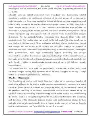 PROF. BALASUBRAMANIAN SATHYAMURTHY 2016 EDITION BTH-204: ENVIRONMENTAL BIOTECHNOLOGY
Contact for your free pdf & job opportunities theimprintbiochemistry@gmail.com or 9980494461 Page 49 of 263
control [and also its predecessor, the RIANA (River Analyzer)] (Figure 9.6) (Tschmelak et
al., 2005).
AWACSS uses an optical evanescent wave transducer and fluorescently labeled
polyclonal antibodies for multiplexed detection of targeted groups of contaminants,
including endocrine disruptors, pesticides, industrial chemicals, pharmaceuticals, and
other priority pollutants, without requisite sample preprocessing. Antibody binding to a
target sample analyte occurs in a short 5-minute preincubation step, followed by
microfluidic pumping of the sample over the transducer element, which consists of an
optical waveguide chip impregnated with 32 separate wells of immobilized antigen
derivatives. As the antibody/analyte complexes flow through these wells, only
antibodies with free binding sites can attach to the well surface (in what is referred to
as a binding inhibition assay). Thus, antibodies with both of their binding sites bound
with analyte will not attach to the surface and will pass through the detector. A
semiconductor laser then excites the fluorophore label of bound antibodies, allowing for
their quantification, with high fluorescence signals indicating low analyte
concentrations and low fluorescence signals indicating high analyte concentrations. A
fiber optic array tied to each well permits separation and identification of signals by the
well, thereby yielding a simultaneous measurement of up to 32 different sample
contaminants.
The instrument has been used for groundwater, wastewater, surface water, and
sediment sample testing with detection limits for most analytes in the ng/L range
within assay times of approximately 18 minutes.
DNA-Based biosensors
The foundation of nucleic acid–based biosensors relies on a transducer capable of
monitoring a change in the nucleic acid’s structure occurring after exposure to a target
chemical. These structural changes are brought on either by the mutagenic nature of
the chemical, resulting in mutations, intercalations, and/or strand breaks, or by the
chemical’s ability to covalently or noncovalently attach to the nucleic acid. Immobilizing
the nucleic acid as a recognition layer on the transducer surface forms the biosensor,
and detection of the chemically induced nucleic acid conformational change is then
typically achieved electrochemically (i.e., a change in the current) or less so through
optical or other means (see Fojta, 2002 for an excellent review).
 