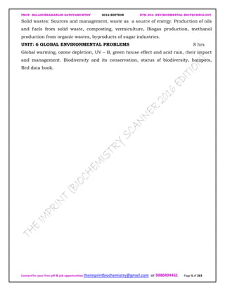 PROF. BALASUBRAMANIAN SATHYAMURTHY 2016 EDITION BTH-204: ENVIRONMENTAL BIOTECHNOLOGY
Contact for your free pdf & job opportunities theimprintbiochemistry@gmail.com or 9980494461 Page 5 of 263
Solid wastes: Sources and management, waste as a source of energy. Production of oils
and fuels from solid waste, composting, vermiculture, Biogas production, methanol
production from organic wastes, byproducts of sugar industries.
UNIT: 6 GLOBAL ENVIRONMENTAL PROBLEMS 8 hrs
Global warming, ozone depletion, UV – B, green house effect and acid rain, their impact
and management. Biodiversity and its conservation, status of biodiversity, hotspots,
Red data book.
 