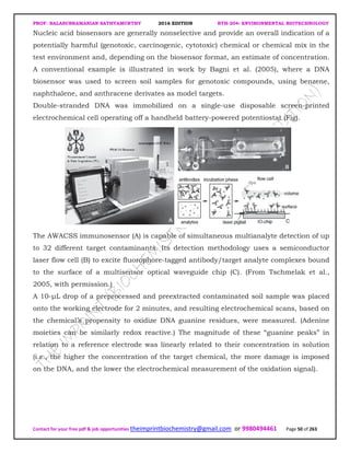 PROF. BALASUBRAMANIAN SATHYAMURTHY 2016 EDITION BTH-204: ENVIRONMENTAL BIOTECHNOLOGY
Contact for your free pdf & job opportunities theimprintbiochemistry@gmail.com or 9980494461 Page 50 of 263
Nucleic acid biosensors are generally nonselective and provide an overall indication of a
potentially harmful (genotoxic, carcinogenic, cytotoxic) chemical or chemical mix in the
test environment and, depending on the biosensor format, an estimate of concentration.
A conventional example is illustrated in work by Bagni et al. (2005), where a DNA
biosensor was used to screen soil samples for genotoxic compounds, using benzene,
naphthalene, and anthracene derivates as model targets.
Double-stranded DNA was immobilized on a single-use disposable screen-printed
electrochemical cell operating off a handheld battery-powered potentiostat (Fig).
The AWACSS immunosensor (A) is capable of simultaneous multianalyte detection of up
to 32 different target contaminants. Its detection methodology uses a semiconductor
laser flow cell (B) to excite fluorophore-tagged antibody/target analyte complexes bound
to the surface of a multisensor optical waveguide chip (C). (From Tschmelak et al.,
2005, with permission.)
A 10-µL drop of a preprocessed and preextracted contaminated soil sample was placed
onto the working electrode for 2 minutes, and resulting electrochemical scans, based on
the chemical’s propensity to oxidize DNA guanine residues, were measured. (Adenine
moieties can be similarly redox reactive.) The magnitude of these “guanine peaks” in
relation to a reference electrode was linearly related to their concentration in solution
(i.e., the higher the concentration of the target chemical, the more damage is imposed
on the DNA, and the lower the electrochemical measurement of the oxidation signal).
 