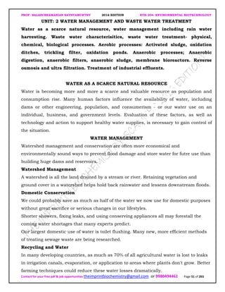 PROF. BALASUBRAMANIAN SATHYAMURTHY 2016 EDITION BTH-204: ENVIRONMENTAL BIOTECHNOLOGY
Contact for your free pdf & job opportunities theimprintbiochemistry@gmail.com or 9980494461 Page 51 of 263
UNIT: 2 WATER MANAGEMENT AND WASTE WATER TREATMENT
Water as a scarce natural resource, water management including rain water
harvesting. Waste water characterisitics, waste water treatment- physical,
chemical, biological processes. Aerobic processes: Activated sludge, oxidation
ditches, trickling filter, oxidation ponds. Anaerobic processes; Anaerobic
digestion, anaerobic filters, anaerobic sludge, membrane bioreactors. Reverse
osmosis and ultra filtration. Treatment of industrial effluents.
WATER AS A SCARCE NATURAL RESOURCE
Water is becoming more and more a scarce and valuable resource as population and
consumption rise. Many human factors influence the availability of water, including
dams or other engineering, population, and consumerism - or our water use on an
individual, business, and government levels. Evaluation of these factors, as well as
technology and action to support healthy water supplies, is necessary to gain control of
the situation.
WATER MANAGEMENT
Watershed management and conservation are often more economical and
environmentally sound ways to prevent flood damage and store water for futre use than
building huge dams and reservoirs.
Watershed Management
A watershed is all the land drained by a stream or river. Retaining vegetation and
ground cover in a watershed helps hold back rainwater and lessens downstream floods.
Domestic Conservation
We could probably save as much as half of the water we now use for domestic purposes
without great sacrifice or serious changes in our lifestyles.
Shorter showers, fixing leaks, and using conserving appliances all may forestall the
coming water shortages that many experts predict.
Our largest domestic use of water is toilet flushing. Many new, more efficient methods
of treating sewage waste are being researched.
Recycling and Water
In many developing countries, as much as 70% of all agricultural water is lost to leaks
in irrigation canals, evaporation, or application to areas where plants don't grow. Better
farming techniques could reduce these water losses dramatically.
 