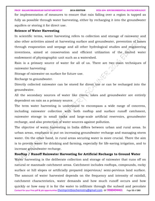 PROF. BALASUBRAMANIAN SATHYAMURTHY 2016 EDITION BTH-204: ENVIRONMENTAL BIOTECHNOLOGY
Contact for your free pdf & job opportunities theimprintbiochemistry@gmail.com or 9980494461 Page 53 of 263
for implementation of measures to ensure that rain falling over a region is tapped as
fully as possible through water harvesting, either by recharging it into the groundwater
aquifers or storing it for direct use.
Science of Water Harvesting
In scientific terms, water harvesting refers to collection and storage of rainwater and
also other activities aimed at harvesting surface and groundwater, prevention of losses
through evaporation and seepage and all other hydrological studies and engineering
inventions, aimed at conservation and efficient utilization of the limited water
endowment of physiographic unit such as a watershed.
Rain is a primary source of water for all of us. There are two main techniques of
rainwater harvesting:
Storage of rainwater on surface for future use.
Recharge to groundwater.
Directly collected rainwater can be stored for direct use or can be recharged into the
groundwater.
All the secondary sources of water like rivers, lakes and groundwater are entirely
dependent on rain as a primary source.
The term water harvesting is understood to encompass a wide range of concerns,
including rainwater collection with both rooftop and surface runoff catchment,
rainwater storage in small tanks and large-scale artificial reservoirs, groundwater
recharge, and also protection of water sources against pollution.
The objective of water harvesting in India differs between urban and rural areas. In
urban areas, emphasis is put on increasing groundwater recharge and managing storm
water. On the other hand, in rural areas securing water is more crucial. There the aim
is to provide water for drinking and farming, especially for life-saving irrigation, and to
increase groundwater recharge.
Rooftop / Runoff Rainwater Harvesting for Artificial Recharge to Ground Water
Water harvesting is the deliberate collection and storage of rainwater that runs off on
natural or manmade catchment areas. Catchment includes rooftops, compounds, rocky
surface or hill slopes or artificially prepared impervious/ semi-pervious land surface.
The amount of water harvested depends on the frequency and intensity of rainfall,
catchment characteristics, water demands and how much runoff occurs and how
quickly or how easy it is for the water to infiltrate through the subsoil and percolate
 