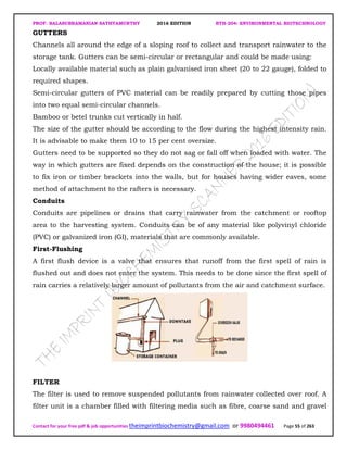 PROF. BALASUBRAMANIAN SATHYAMURTHY 2016 EDITION BTH-204: ENVIRONMENTAL BIOTECHNOLOGY
Contact for your free pdf & job opportunities theimprintbiochemistry@gmail.com or 9980494461 Page 55 of 263
GUTTERS
Channels all around the edge of a sloping roof to collect and transport rainwater to the
storage tank. Gutters can be semi-circular or rectangular and could be made using:
Locally available material such as plain galvanised iron sheet (20 to 22 gauge), folded to
required shapes.
Semi-circular gutters of PVC material can be readily prepared by cutting those pipes
into two equal semi-circular channels.
Bamboo or betel trunks cut vertically in half.
The size of the gutter should be according to the flow during the highest intensity rain.
It is advisable to make them 10 to 15 per cent oversize.
Gutters need to be supported so they do not sag or fall off when loaded with water. The
way in which gutters are fixed depends on the construction of the house; it is possible
to fix iron or timber brackets into the walls, but for houses having wider eaves, some
method of attachment to the rafters is necessary.
Conduits
Conduits are pipelines or drains that carry rainwater from the catchment or rooftop
area to the harvesting system. Conduits can be of any material like polyvinyl chloride
(PVC) or galvanized iron (GI), materials that are commonly available.
First-Flushing
A first flush device is a valve that ensures that runoff from the first spell of rain is
flushed out and does not enter the system. This needs to be done since the first spell of
rain carries a relatively larger amount of pollutants from the air and catchment surface.
FILTER
The filter is used to remove suspended pollutants from rainwater collected over roof. A
filter unit is a chamber filled with filtering media such as fibre, coarse sand and gravel
 