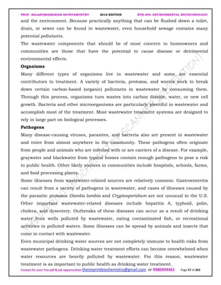 PROF. BALASUBRAMANIAN SATHYAMURTHY 2016 EDITION BTH-204: ENVIRONMENTAL BIOTECHNOLOGY
Contact for your free pdf & job opportunities theimprintbiochemistry@gmail.com or 9980494461 Page 57 of 263
and the environment. Because practically anything that can be flushed down a toilet,
drain, or sewer can be found in wastewater, even household sewage contains many
potential pollutants.
The wastewater components that should be of most concern to homeowners and
communities are those that have the potential to cause disease or detrimental
environmental effects.
Organisms
Many different types of organisms live in wastewater and some are essential
contributors to treatment. A variety of bacteria, protozoa, and worms work to break
down certain carbon-based (organic) pollutants in wastewater by consuming them.
Through this process, organisms turn wastes into carbon dioxide, water, or new cell
growth. Bacteria and other microorganisms are particularly plentiful in wastewater and
accomplish most of the treatment. Most wastewater treatment systems are designed to
rely in large part on biological processes.
Pathogens
Many disease-causing viruses, parasites, and bacteria also are present in wastewater
and enter from almost anywhere in the community. These pathogens often originate
from people and animals who are infected with or are carriers of a disease. For example,
graywater and blackwater from typical homes contain enough pathogens to pose a risk
to public health. Other likely sources in communities include hospitals, schools, farms,
and food processing plants.
Some illnesses from wastewater-related sources are relatively common. Gastroenteritis
can result from a variety of pathogens in wastewater, and cases of illnesses caused by
the parasitic protozoa Giardia lambia and Cryptosporidium are not unusual in the U.S.
Other important wastewater-related diseases include hepatitis A, typhoid, polio,
cholera, and dysentery. Outbreaks of these diseases can occur as a result of drinking
water from wells polluted by wastewater, eating contaminated fish, or recreational
activities in polluted waters. Some illnesses can be spread by animals and insects that
come in contact with wastewater.
Even municipal drinking water sources are not completely immune to health risks from
wastewater pathogens. Drinking water treatment efforts can become overwhelmed when
water resources are heavily polluted by wastewater. For this reason, wastewater
treatment is as important to public health as drinking water treatment.
 