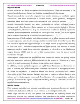 PROF. BALASUBRAMANIAN SATHYAMURTHY 2016 EDITION BTH-204: ENVIRONMENTAL BIOTECHNOLOGY
Contact for your free pdf & job opportunities theimprintbiochemistry@gmail.com or 9980494461 Page 58 of 263
Organic Matter
Organic materials are found everywhere in the environment. They are composed of the
carbon-based chemicals that are the building blocks of most living things.
Organic materials in wastewater originate from plants, animals, or synthetic organic
compounds, and enter wastewater in human wastes, paper products, detergents,
cosmetics, foods, and from agricultural, commercial, and industrial sources.
Organic compounds normally are some combination of carbon, hydrogen, oxygen,
nitrogen, and other elements. Many organics are proteins, carbohydrates, or fats and
are biodegradable, which means they can be consumed and broken down by organisms.
However, even biodegradable materials can cause pollution. In fact, too much organic
matter in wastewater can be devastating to receiving waters.
Large amounts of biodegradable materials are dangerous to lakes, streams, and oceans,
because organisms use dissolved oxygen in the water to break down the wastes. This
can reduce or deplete the supply of oxygen in the water needed by aquatic life, resulting
in fish kills, odors, and overall degradation of water quality. The amount of oxygen
organisms need to break down wastes in wastewater is referred to as the biochemical
oxygen demand (BOD) and is one of the measurements used to assess overall
wastewater strength.
Some organic compounds are more stable than others and cannot be quickly broken
down by organisms, posing an additional challenge for treatment. This is true of many
synthetic organic compounds developed for agriculture and industry.
In addition, certain synthetic organics are highly toxic. Pesticides and herbicides are
toxic to humans, fish, and aquatic plants and often are disposed of improperly in drains
or carried in stormwater. In receiving waters, they kill or contaminate fish, making
them unfit to eat. They also can damage processes in treatment plants. Benzene and
toluene are two toxic organic compounds found in some solvents, pesticides, and other
products. New synthetic organic compounds are being developed all the time, which can
complicate treatment efforts.
Oil and Grease
Fatty organic materials from animals, vegetables, and petroleum also are not quickly
broken down by bacteria and can cause pollution in receiving environments.
When large amounts of oils and greases are discharged to receiving waters from
community systems, they increase BOD and they may float to the surface and harden,
 