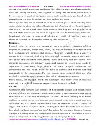 PROF. BALASUBRAMANIAN SATHYAMURTHY 2016 EDITION BTH-204: ENVIRONMENTAL BIOTECHNOLOGY
Contact for your free pdf & job opportunities theimprintbiochemistry@gmail.com or 9980494461 Page 59 of 263
causing aesthetically unpleasing conditions. They also can trap trash, plants, and other
materials, causing foul odors, attracting flies and mosquitoes and other disease vectors.
In some cases, too much oil and grease causes septic conditions in ponds and lakes by
preventing oxygen from the atmosphere from reaching the water.
Onsite systems also can be harmed by too much oil and grease, which can clog onsite
system drainfield pipes and soils, adding to the risk of system failure. Excessive grease
also adds to the septic tank scum layer, causing more frequent tank pumping to be
required. Both possibilities can result in significant costs to homeowners. Petroleum-
based waste oils used for motors and industry are considered hazardous waste and
should be collected and disposed of separately from wastewater.
Inorganics
Inorganic minerals, metals, and compounds, such as sodium, potassium, calcium,
magnesium, cadmium, copper, lead, nickel, and zinc are common in wastewater from
both residential and nonresidential sources. They can originate from a variety of
sources in the community including industrial and commercial sources, stormwater,
and inflow and infiltration from cracked pipes and leaky manhole covers. Most
inorganic substances are relatively stable, and cannot be broken down easily by
organisms in wastewater. Large amounts of many inorganic substances can
contaminate soil and water. Some are toxic to animals and humans and may
accumulate in the environment. For this reason, extra treatment steps are often
required to remove inorganic materials from industrial wastewater sources.
Heavy metals, for example, which are discharged with many types of industrial
wastewaters, are difficult to remove by conventional treatment methods.
Nutrients
Wastewater often contains large amounts of the nutrients nitrogen and phosphorus in
the form of nitrate and phosphate, which promote plant growth. Organisms only require
small amounts of nutrients in biological treatment, so there normally is an excess
available in treated wastewater. In severe cases, excessive nutrients in receiving waters
cause algae and other plants to grow quickly depleting oxygen in the water. Deprived of
oxygen, fish and other aquatic life die, emitting foul odors. Nutrients from wastewater
have also been linked to ocean “red tides” that poison fish and cause illness in humans.
Nitrogen in drinking water may contribute to miscarriages and is the cause of a serious
illness in infants called methemoglobinemia or “blue baby syndrome.”
 
