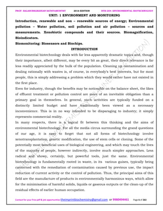 PROF. BALASUBRAMANIAN SATHYAMURTHY 2016 EDITION BTH-204: ENVIRONMENTAL BIOTECHNOLOGY
Contact for your free pdf & job opportunities theimprintbiochemistry@gmail.com or 9980494461 Page 6 of 263
UNIT: 1 ENVIRONMENT AND MONITORING
Introduction, renewable and non – renewable sources of energy; Environmental
pollution – Water pollution, soil pollution and air pollution – sources and
measurements. Xenobiotic compounds and their sources. Biomagnification,
Bioindicators.
Biomonitoring: Biosensors and Biochips.
INTRODUCTION
Environmental biotechnology deals with far less apparently dramatic topics and, though
their importance, albeit different, may be every bit as great, their direct relevance is far
less readily appreciated by the bulk of the population. Cleaning up contamination and
dealing rationally with wastes is, of course, in everybody’s best interests, but for most
people, this is simply addressing a problem which they would rather have not existed in
the first place.
Even for industry, though the benefits may be noticeable on the balance sheet, the likes
of effluent treatment or pollution control are more of an inevitable obligation than a
primary goal in themselves. In general, such activities are typically funded on a
distinctly limited budget and have traditionally been viewed as a necessary
inconvenience. This is in no way intended to be disparaging to industry; it simply
represents commercial reality.
In many respects, there is a logical fit between this thinking and the aims of
environmental biotechnology. For all the media circus surrounding the grand questions
of our age, it is easy to forget that not all forms of biotechnology involve
xenotransplantation, genetic modification, the use of stem cells or cloning. Some of the
potentially most beneficial uses of biological engineering, and which may touch the lives
of the majority of people, however indirectly, involve much simpler approaches. Less
radical and showy, certainly, but powerful tools, just the same. Environmental
biotechnology is fundamentally rooted in waste, in its various guises, typically being
concerned with the remediation of contamination caused by previous use, the impact
reduction of current activity or the control of pollution. Thus, the principal aims of this
field are the manufacture of products in environmentally harmonious ways, which allow
for the minimisation of harmful solids, liquids or gaseous outputs or the clean-up of the
residual effects of earlier human occupation.
 