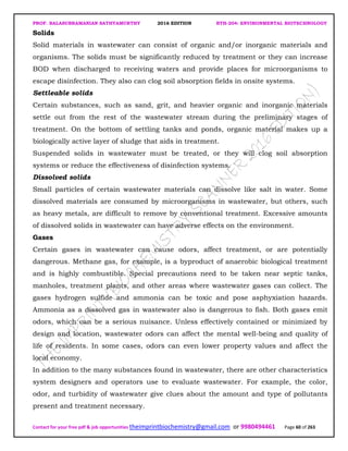 PROF. BALASUBRAMANIAN SATHYAMURTHY 2016 EDITION BTH-204: ENVIRONMENTAL BIOTECHNOLOGY
Contact for your free pdf & job opportunities theimprintbiochemistry@gmail.com or 9980494461 Page 60 of 263
Solids
Solid materials in wastewater can consist of organic and/or inorganic materials and
organisms. The solids must be significantly reduced by treatment or they can increase
BOD when discharged to receiving waters and provide places for microorganisms to
escape disinfection. They also can clog soil absorption fields in onsite systems.
Settleable solids
Certain substances, such as sand, grit, and heavier organic and inorganic materials
settle out from the rest of the wastewater stream during the preliminary stages of
treatment. On the bottom of settling tanks and ponds, organic material makes up a
biologically active layer of sludge that aids in treatment.
Suspended solids in wastewater must be treated, or they will clog soil absorption
systems or reduce the effectiveness of disinfection systems.
Dissolved solids
Small particles of certain wastewater materials can dissolve like salt in water. Some
dissolved materials are consumed by microorganisms in wastewater, but others, such
as heavy metals, are difficult to remove by conventional treatment. Excessive amounts
of dissolved solids in wastewater can have adverse effects on the environment.
Gases
Certain gases in wastewater can cause odors, affect treatment, or are potentially
dangerous. Methane gas, for example, is a byproduct of anaerobic biological treatment
and is highly combustible. Special precautions need to be taken near septic tanks,
manholes, treatment plants, and other areas where wastewater gases can collect. The
gases hydrogen sulfide and ammonia can be toxic and pose asphyxiation hazards.
Ammonia as a dissolved gas in wastewater also is dangerous to fish. Both gases emit
odors, which can be a serious nuisance. Unless effectively contained or minimized by
design and location, wastewater odors can affect the mental well-being and quality of
life of residents. In some cases, odors can even lower property values and affect the
local economy.
In addition to the many substances found in wastewater, there are other characteristics
system designers and operators use to evaluate wastewater. For example, the color,
odor, and turbidity of wastewater give clues about the amount and type of pollutants
present and treatment necessary.
 