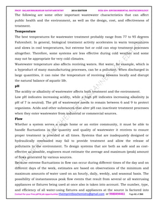 PROF. BALASUBRAMANIAN SATHYAMURTHY 2016 EDITION BTH-204: ENVIRONMENTAL BIOTECHNOLOGY
Contact for your free pdf & job opportunities theimprintbiochemistry@gmail.com or 9980494461 Page 61 of 263
The following are some other important wastewater characteristics that can affect
public health and the environment, as well as the design, cost, and effectiveness of
treatment.
Temperature
The best temperatures for wastewater treatment probably range from 77 to 95 degrees
Fahrenheit. In general, biological treatment activity accelerates in warm temperatures
and slows in cool temperatures, but extreme hot or cold can stop treatment processes
altogether. Therefore, some systems are less effective during cold weather and some
may not be appropriate for very cold climates.
Wastewater temperature also affects receiving waters. Hot water, for example, which is
a byproduct of many manufacturing processes, can be a pollutant. When discharged in
large quantities, it can raise the temperature of receiving streams locally and disrupt
the natural balance of aquatic life.
pH
The acidity or alkalinity of wastewater affects both treatment and the environment.
Low pH indicates increasing acidity, while a high pH indicates increasing alkalinity (a
pH of 7 is neutral). The pH of wastewater needs to remain between 6 and 9 to protect
organisms. Acids and other substances that alter pH can inactivate treatment processes
when they enter wastewater from industrial or commercial sources.
Flow
Whether a system serves a single home or an entire community, it must be able to
handle fluctuations in the quantity and quality of wastewater it receives to ensure
proper treatment is provided at all times. Systems that are inadequately designed or
hydraulically overloaded may fail to provide treatment and allow the release of
pollutants to the environment. To design systems that are both as safe and as cost-
effective as possible, engineers must estimate the average and maximum (peak) amount
of flows generated by various sources.
Because extreme fluctuations in flow can occur during different times of the day and on
different days of the week, estimates are based on observations of the minimum and
maximum amounts of water used on an hourly, daily, weekly, and seasonal basis. The
possibility of instantaneous peak flow events that result from several or all waterusing
appliances or fixtures being used at once also is taken into account. The number, type,
and efficiency of all water-using fixtures and appliances at the source is factored into
 