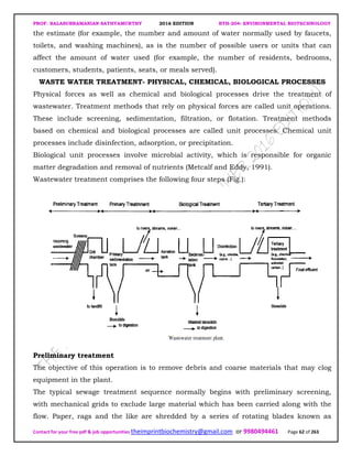 PROF. BALASUBRAMANIAN SATHYAMURTHY 2016 EDITION BTH-204: ENVIRONMENTAL BIOTECHNOLOGY
Contact for your free pdf & job opportunities theimprintbiochemistry@gmail.com or 9980494461 Page 62 of 263
the estimate (for example, the number and amount of water normally used by faucets,
toilets, and washing machines), as is the number of possible users or units that can
affect the amount of water used (for example, the number of residents, bedrooms,
customers, students, patients, seats, or meals served).
WASTE WATER TREATMENT- PHYSICAL, CHEMICAL, BIOLOGICAL PROCESSES
Physical forces as well as chemical and biological processes drive the treatment of
wastewater. Treatment methods that rely on physical forces are called unit operations.
These include screening, sedimentation, filtration, or flotation. Treatment methods
based on chemical and biological processes are called unit processes. Chemical unit
processes include disinfection, adsorption, or precipitation.
Biological unit processes involve microbial activity, which is responsible for organic
matter degradation and removal of nutrients (Metcalf and Eddy, 1991).
Wastewater treatment comprises the following four steps (Fig.):
Preliminary treatment
The objective of this operation is to remove debris and coarse materials that may clog
equipment in the plant.
The typical sewage treatment sequence normally begins with preliminary screening,
with mechanical grids to exclude large material which has been carried along with the
flow. Paper, rags and the like are shredded by a series of rotating blades known as
 