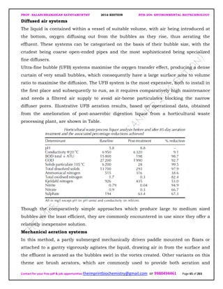 PROF. BALASUBRAMANIAN SATHYAMURTHY 2016 EDITION BTH-204: ENVIRONMENTAL BIOTECHNOLOGY
Contact for your free pdf & job opportunities theimprintbiochemistry@gmail.com or 9980494461 Page 65 of 263
Diffused air systems
The liquid is contained within a vessel of suitable volume, with air being introduced at
the bottom, oxygen diffusing out from the bubbles as they rise, thus aerating the
effluent. These systems can be categorised on the basis of their bubble size, with the
crudest being coarse open-ended pipes and the most sophisticated being specialized
fine diffusers.
Ultra-fine bubble (UFB) systems maximise the oxygen transfer effect, producing a dense
curtain of very small bubbles, which consequently have a large surface area to volume
ratio to maximise the diffusion. The UFB system is the most expensive, both to install in
the first place and subsequently to run, as it requires comparatively high maintenance
and needs a filtered air supply to avoid air-borne particulates blocking the narrow
diffuser pores. Illustrative UFB aeration results, based on operational data, obtained
from the amelioration of post-anaerobic digestion liquor from a horticultural waste
processing plant, are shown in Table.
Though the comparatively simple approaches which produce large to medium sized
bubbles are the least efficient, they are commonly encountered in use since they offer a
relatively inexpensive solution.
Mechanical aeration systems
In this method, a partly submerged mechanically driven paddle mounted on floats or
attached to a gantry vigorously agitates the liquid, drawing air in from the surface and
the effluent is aerated as the bubbles swirl in the vortex created. Other variants on this
theme are brush aerators, which are commonly used to provide both aeration and
 