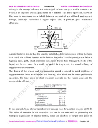 PROF. BALASUBRAMANIAN SATHYAMURTHY 2016 EDITION BTH-204: ENVIRONMENTAL BIOTECHNOLOGY
Contact for your free pdf & job opportunities theimprintbiochemistry@gmail.com or 9980494461 Page 66 of 263
mixing in the sewage industry and submerged turbine spargers, which introduce air
beneath an impeller, which again mixes as it aerates. This latter approach, shown in
Fig., can be considered as a hybrid between mechanical and diffused systems and
though, obviously, represents a higher capital cost, it provides great operational
efficiency.
A major factor in this is that the impeller establishes internal currents within the tank.
As a result the bubbles injected at the bottom, instead of travelling straight up, follow a
typically spiral path, which increases their mean transit time through the body of the
liquid and hence, since their residence period is lengthened, the overall efficacy of
oxygen diffusion increases.
The design of the system and the processing vessel is crucial to avoid problems of
oxygen transfer, liquid stratification and foaming, all of which can be major problems in
operation. The time taken to effect treatment depends on the regime used and the
nature of the effluent.
In this context, Table shows typical oxygen transfer rates for aeration systems at 20 ◦C.
The value of aeration in the treatment process is not restricted to promoting the
biological degradation of organic matter, since the addition of oxygen also plays an
 