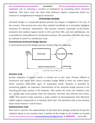 PROF. BALASUBRAMANIAN SATHYAMURTHY 2016 EDITION BTH-204: ENVIRONMENTAL BIOTECHNOLOGY
Contact for your free pdf & job opportunities theimprintbiochemistry@gmail.com or 9980494461 Page 67 of 263
important role in removing a number of substances by promoting direct chemical
oxidation. This latter route can often help eliminate organic compounds which are
resistant to straightforward biological treatments.
ACTIVATED SLUDGE
Activated sludge is a suspended-growth process that began in England at the turn of
the century. This process has since been adopted worldwide as a secondary biological
treatment for domestic wastewaters. This process consists essentially of an aerobic
treatment that oxidizes organic matter to CO2 and H2O, NH4, and new cell biomass. Air
is provided by using diffused or mechanical aeration. The microbial cells form flocs that
are allowed to settle in a clarification tank.
Conventional Activated Sludge System
A conventional activated sludge process includes (Fig.) the following:
Aeration tank
Aerobic oxidation of organic matter is carried out in this tank. Primary effluent is
introduced and mixed with return activated sludge (RAS) to form the mixed liquor,
which contains 1500–2500 mg/L of suspended solids. Aeration is provided by
mechanical means. An important characteristic of the activated sludge process is the
recycling of a large portion of the biomass. This makes the mean cell residence time
(i.e., sludge age) much greater than the hydraulic retention time (Sterritt and Lester,
1988). This practice helps maintain a large number of microorganisms that effectively
oxidize organic compounds in a relatively short time. The detention time in the aeration
basin varies between 4 and 8 hours.
Sedimentation tank
This tank is used for the sedimentation of microbial flocs (sludge) produced during the
oxidation phase in the aeration tank. A portion of the sludge in the clarifier is recycled
 