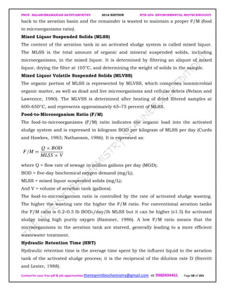PROF. BALASUBRAMANIAN SATHYAMURTHY 2016 EDITION BTH-204: ENVIRONMENTAL BIOTECHNOLOGY
Contact for your free pdf & job opportunities theimprintbiochemistry@gmail.com or 9980494461 Page 68 of 263
back to the aeration basin and the remainder is wasted to maintain a proper F/M (food
to microorganisms ratio).
Mixed Liquor Suspended Solids (MLSS)
The content of the aeration tank in an activated sludge system is called mixed liquor.
The MLSS is the total amount of organic and mineral suspended solids, including
microorganisms, in the mixed liquor. It is determined by filtering an aliquot of mixed
liquor, drying the filter at 105°C, and determining the weight of solids in the sample.
Mixed Liquor Volatile Suspended Solids (MLVSS)
The organic portion of MLSS is represented by MLVSS, which comprises nonmicrobial
organic matter, as well as dead and live microorganisms and cellular debris (Nelson and
Lawrence, 1980). The MLVSS is determined after heating of dried filtered samples at
600–650°C, and represents approximately 65–75 percent of MLSS.
Food-to-Microorganism Ratio (F/M)
The food-to-microorganisms (F/M) ratio indicates the organic load into the activated
sludge system and is expressed in kilogram BOD per kilogram of MLSS per day (Curds
and Hawkes, 1983; Nathanson, 1986). It is expressed as:
where Q = flow rate of sewage in million gallons per day (MGD);
BOD = five-day biochemical oxygen demand (mg/L);
MLSS = mixed liquor suspended solids (mg/L);
And V = volume of aeration tank (gallons).
The food-to-microorganism ratio is controlled by the rate of activated sludge wasting.
The higher the wasting rate the higher the F/M ratio. For conventional aeration tanks
the F/M ratio is 0.2–0.5 lb BOD5/day/lb MLSS but it can be higher (≤1.5) for activated
sludge using high purity oxygen (Hammer, 1986). A low F/M ratio means that the
microorganisms in the aeration tank are starved, generally leading to a more efficient
wastewater treatment.
Hydraulic Retention Time (HRT)
Hydraulic retention time is the average time spent by the influent liquid in the aeration
tank of the activated sludge process; it is the reciprocal of the dilution rate D (Sterritt
and Lester, 1988).
 