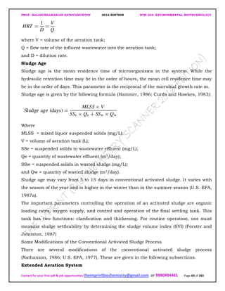 PROF. BALASUBRAMANIAN SATHYAMURTHY 2016 EDITION BTH-204: ENVIRONMENTAL BIOTECHNOLOGY
Contact for your free pdf & job opportunities theimprintbiochemistry@gmail.com or 9980494461 Page 69 of 263
where V = volume of the aeration tank;
Q = flow rate of the influent wastewater into the aeration tank;
and D = dilution rate.
Sludge Age
Sludge age is the mean residence time of microorganisms in the system. While the
hydraulic retention time may be in the order of hours, the mean cell residence time may
be in the order of days. This parameter is the reciprocal of the microbial growth rate m.
Sludge age is given by the following formula (Hammer, 1986; Curds and Hawkes, 1983):
Where
MLSS = mixed liquor suspended solids (mg/L);
V = volume of aeration tank (L);
SSe = suspended solids in wastewater effluent (mg/L);
Qe = quantity of wastewater effluent (m3/day);
SSw = suspended solids in wasted sludge (mg/L);
and Qw = quantity of wasted sludge (m3/day).
Sludge age may vary from 5 to 15 days in conventional activated sludge. It varies with
the season of the year and is higher in the winter than in the summer season (U.S. EPA,
1987a).
The important parameters controlling the operation of an activated sludge are organic
loading rates, oxygen supply, and control and operation of the final settling tank. This
tank has two functions: clarification and thickening. For routine operation, one must
measure sludge settleability by determining the sludge volume index (SVI) (Forster and
Johnston, 1987)
Some Modifications of the Conventional Activated Sludge Process
There are several modifications of the conventional activated sludge process
(Nathanson, 1986; U.S. EPA, 1977). These are given in the following subsections.
Extended Aeration System
 