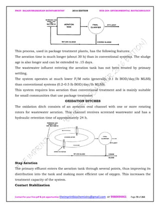 PROF. BALASUBRAMANIAN SATHYAMURTHY 2016 EDITION BTH-204: ENVIRONMENTAL BIOTECHNOLOGY
Contact for your free pdf & job opportunities theimprintbiochemistry@gmail.com or 9980494461 Page 70 of 263
This process, used in package treatment plants, has the following features:
The aeration time is much longer (about 30 h) than in conventional systems. The sludge
age is also longer and can be extended to .15 days.
The wastewater influent entering the aeration tank has not been treated by primary
settling.
The system operates at much lower F/M ratio (generally, 0.1 lb BOD/day/lb MLSS)
than conventional systems (0.2–0.5 lb BOD/day/lb MLSS).
This system requires less aeration than conventional treatment and is mainly suitable
for small communities that use package treatment
OXIDATION DITCHES
The oxidation ditch consists of an aeration oval channel with one or more rotating
rotors for wastewater aeration. This channel receives screened wastewater and has a
hydraulic retention time of approximately 24 h.
Step Aeration
The primary effluent enters the aeration tank through several points, thus improving its
distribution into the tank and making more efficient use of oxygen. This increases the
treatment capacity of the system.
Contact Stabilization
 