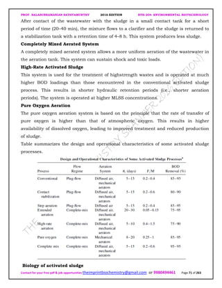 PROF. BALASUBRAMANIAN SATHYAMURTHY 2016 EDITION BTH-204: ENVIRONMENTAL BIOTECHNOLOGY
Contact for your free pdf & job opportunities theimprintbiochemistry@gmail.com or 9980494461 Page 71 of 263
After contact of the wastewater with the sludge in a small contact tank for a short
period of time (20–40 min), the mixture flows to a clarifier and the sludge is returned to
a stabilization tank with a retention time of 4–8 h. This system produces less sludge.
Completely Mixed Aerated System
A completely mixed aerated system allows a more uniform aeration of the wastewater in
the aeration tank. This system can sustain shock and toxic loads.
High-Rate Activated Sludge
This system is used for the treatment of highstrength wastes and is operated at much
higher BOD loadings than those encountered in the conventional activated sludge
process. This results in shorter hydraulic retention periods (i.e., shorter aeration
periods). The system is operated at higher MLSS concentrations.
Pure Oxygen Aeration
The pure oxygen aeration system is based on the principle that the rate of transfer of
pure oxygen is higher than that of atmospheric oxygen. This results in higher
availability of dissolved oxygen, leading to improved treatment and reduced production
of sludge.
Table summarizes the design and operational characteristics of some activated sludge
processes.
Biology of activated sludge
 
