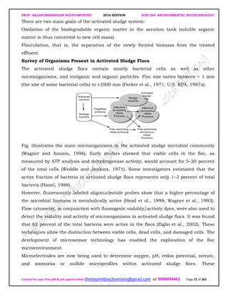 PROF. BALASUBRAMANIAN SATHYAMURTHY 2016 EDITION BTH-204: ENVIRONMENTAL BIOTECHNOLOGY
Contact for your free pdf & job opportunities theimprintbiochemistry@gmail.com or 9980494461 Page 72 of 263
There are two main goals of the activated sludge system:
Oxidation of the biodegradable organic matter in the aeration tank (soluble organic
matter is thus converted to new cell mass).
Flocculation, that is, the separation of the newly formed biomass from the treated
effluent.
Survey of Organisms Present in Activated Sludge Flocs
The activated sludge flocs contain mostly bacterial cells as well as other
microorganisms, and inorganic and organic particles. Floc size varies between < 1 mm
(the size of some bacterial cells) to ≥1000 mm (Parker et al., 1971; U.S. EPA, 1987a).
Fig. illustrates the main microorganisms in the activated sludge microbial community
(Wagner and Amann, 1996). Early studies showed that viable cells in the floc, as
measured by ATP analysis and dehydrogenase activity, would account for 5–20 percent
of the total cells (Weddle and Jenkins, 1971). Some investigators estimated that the
active fraction of bacteria in activated sludge flocs represents only 1–3 percent of total
bacteria (Hanel, 1988).
However, fluorescently labeled oligonucleotide probes show that a higher percentage of
the microbial biomass is metabolically active (Head et al., 1998; Wagner et al., 1993).
Flow cytometry, in conjunction with fluorogenic viability/activity dyes, were also used to
detect the viability and activity of microorganisms in activated sludge flocs. It was found
that 62 percent of the total bacteria were active in the flocs (Ziglio et al., 2002). These
techniques allow the distinction between viable cells, dead cells, and damaged cells. The
development of microsensor technology has enabled the exploration of the floc
microenvironment.
Microelectrodes are now being used to determine oxygen, pH, redox potential, nitrate,
and ammonia or sulfide microprofiles within activated sludge flocs. These
 