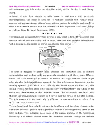 PROF. BALASUBRAMANIAN SATHYAMURTHY 2016 EDITION BTH-204: ENVIRONMENTAL BIOTECHNOLOGY
Contact for your free pdf & job opportunities theimprintbiochemistry@gmail.com or 9980494461 Page 73 of 263
microelectrodes give information on microbial activity within the floc (Li and Bishop,
2004).
Activated sludge flocs contain a wide range of prokaryotic and eukaryotic
microorganisms, and many of them can be routinely observed with regular phase-
contrast microscopy. A color atlas of wastewater organisms is available and should be
consulted to become familiar with the most encountered organisms in activated sludge
or trickling filters (Berk and Gunderson, 1993).
TRICKLING FILTER
The trickling or biological filter system involves a bed, which is formed by a layer of filter
medium held within a containing tank or vessel, often cast from concrete, and equipped
with a rotating dosing device, as shown in a stylised form in Fig.
The filter is designed to permit good drainage and ventilation and in addition
sedimentation and settling tanks are generally associated with the system. Effluent,
which has been mechanically cleaned to remove the large particles which might
otherwise clog the interparticulate spaces in the filter bed, flows, or is pumped, into the
rotating spreader, from which it is uniformly distributed across the filter bed. This
dosing process can take place either continuously or intermittently, depending on the
operational requirements of the treatment works. The wastewater percolates down
through the filter, picking up oxygen as it travels over the surface of the filter medium.
The aeration can take place naturally by diffusion, or may sometimes be enhanced by
the use of active ventilation fans.
The combination of the available nutrients in the effluent and its enhanced oxygenation
stimulates microbial growth, and a gelatinous biofilm of microorganisms forms on the
filter medium. This biological mass feeds on the organic material in the wastewater
converting it to carbon dioxide, water and microbial biomass. Though the resident
 