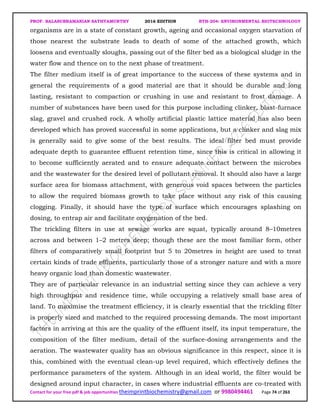 PROF. BALASUBRAMANIAN SATHYAMURTHY 2016 EDITION BTH-204: ENVIRONMENTAL BIOTECHNOLOGY
Contact for your free pdf & job opportunities theimprintbiochemistry@gmail.com or 9980494461 Page 74 of 263
organisms are in a state of constant growth, ageing and occasional oxygen starvation of
those nearest the substrate leads to death of some of the attached growth, which
loosens and eventually sloughs, passing out of the filter bed as a biological sludge in the
water flow and thence on to the next phase of treatment.
The filter medium itself is of great importance to the success of these systems and in
general the requirements of a good material are that it should be durable and long
lasting, resistant to compaction or crushing in use and resistant to frost damage. A
number of substances have been used for this purpose including clinker, blast-furnace
slag, gravel and crushed rock. A wholly artificial plastic lattice material has also been
developed which has proved successful in some applications, but a clinker and slag mix
is generally said to give some of the best results. The ideal filter bed must provide
adequate depth to guarantee effluent retention time, since this is critical in allowing it
to become sufficiently aerated and to ensure adequate contact between the microbes
and the wastewater for the desired level of pollutant removal. It should also have a large
surface area for biomass attachment, with generous void spaces between the particles
to allow the required biomass growth to take place without any risk of this causing
clogging. Finally, it should have the type of surface which encourages splashing on
dosing, to entrap air and facilitate oxygenation of the bed.
The trickling filters in use at sewage works are squat, typically around 8–10metres
across and between 1–2 metres deep; though these are the most familiar form, other
filters of comparatively small footprint but 5 to 20metres in height are used to treat
certain kinds of trade effluents, particularly those of a stronger nature and with a more
heavy organic load than domestic wastewater.
They are of particular relevance in an industrial setting since they can achieve a very
high throughput and residence time, while occupying a relatively small base area of
land. To maximise the treatment efficiency, it is clearly essential that the trickling filter
is properly sized and matched to the required processing demands. The most important
factors in arriving at this are the quality of the effluent itself, its input temperature, the
composition of the filter medium, detail of the surface-dosing arrangements and the
aeration. The wastewater quality has an obvious significance in this respect, since it is
this, combined with the eventual clean-up level required, which effectively defines the
performance parameters of the system. Although in an ideal world, the filter would be
designed around input character, in cases where industrial effluents are co-treated with
 